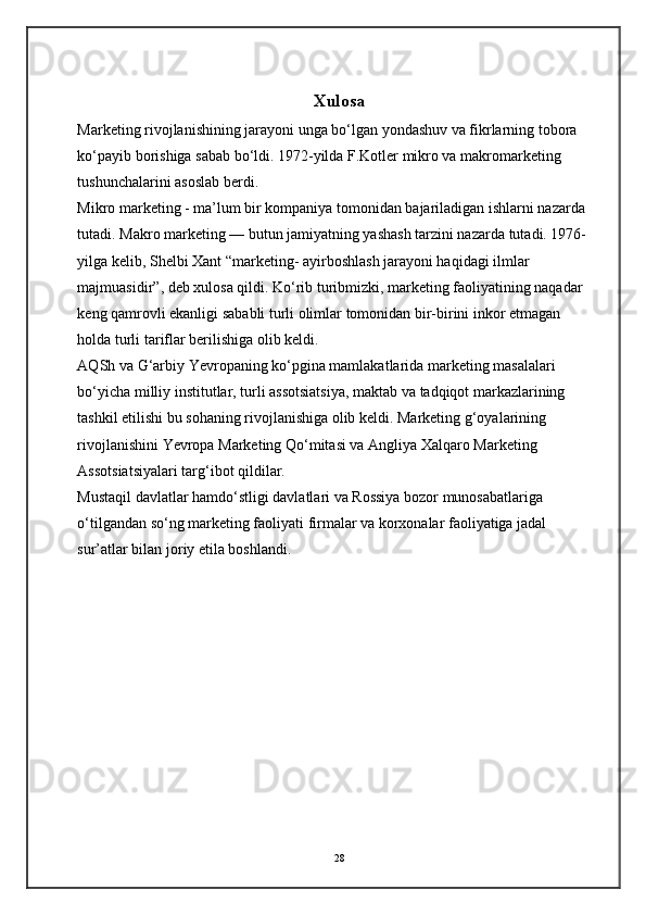 Xulosa
Marketing rivojlanishining jarayoni unga bo‘lgan yondashuv va fikrlarning tobora 
ko‘payib borishiga sabab bo‘ldi. 1972-yilda F.Kotler mikro va makromarketing 
tushunchalarini asoslab berdi.  
Mikro marketing - ma’lum bir kompaniya tomonidan bajariladigan ishlarni nazarda 
tutadi. Makro marketing — butun jamiyatning yashash tarzini nazarda tutadi. 1976-
yilga kelib, Shelbi Xant “marketing- ayirboshlash jarayoni haqidagi ilmlar 
majmuasidir”, deb xulosa qildi. Ko‘rib turibmizki, marketing faoliyatining naqadar 
keng qamrovli ekanligi sababli turli olimlar tomonidan bir-birini inkor etmagan 
holda turli tariflar berilishiga olib keldi.  
AQSh va G‘arbiy Yevropaning ko‘pgina mamlakatlarida marketing masalalari 
bo‘yicha milliy institutlar, turli assotsiatsiya, maktab va tadqiqot markazlarining 
tashkil etilishi bu sohaning rivojlanishiga olib keldi. Marketing g‘oyalarining 
rivojlanishini Yevropa Marketing Qo‘mitasi va Angliya Xalqaro Marketing 
Assotsiatsiyalari targ‘ibot qildilar.  
Mustaqil davlatlar hamdo‘stligi davlatlari va Rossiya bozor munosabatlariga 
o‘tilgandan so‘ng marketing faoliyati firmalar va korxonalar faoliyatiga jadal 
sur’atlar bilan joriy etila boshlandi.   
28 