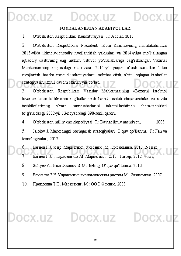FOYDALANILGAN ADABIYOTLAR
1. O‘zbekiston Respublikasi Konstitutsiyasi. T.: Adolat, 2013. 
2. O‘zbekiston   Respublikasi   Prezidenti   Islom   Karimovning   mamlakatimizni
2013-yilda   ijtimoiy-iqtisodiy   rivojlantirish   yakunlari   va   2014-yilga   mo‘ljallangan
iqtisodiy   dasturning   eng   muhim   ustuvor   yo‘nalishlariga   bag‘ishlangan   Vazirlar
Mahkamasining   majlisidagi   ma’ruzasi:   2014-yil   yuqori   o‘sish   sur’atlari   bilan
rivojlanish,   barcha   mavjud   imkoniyatlarni   safarbar   etish,   o‘zini   oqlagan   islohotlar
strategiyasini izchil davom ettirish yili bo‘ladi. 
3. O‘zbekiston   Respublikasi   Vazirlar   Mahkamasining   «Bozorni   iste’mol
tovarlari   bilan   to‘ldirishni   rag‘batlantirish   hamda   ishlab   chiqaruvchilar   va   savdo
tashkilotlarining   o‘zaro   munosabatlarini   takomillashtirish   chora-tadbirlari
to‘g‘risida»gi 2002-yil 13-noyabrdagi 390-sonli qarori. 
4. O‘zbekiston milliy ensiklopediyasi. T.: Davlat ilmiy nashriyoti,              2003.
5. Jalolov J. Marketingni boshqarish strategiyalari: O‘quv qo‘llanma.   T.: Fan va
texnologiyalar,  2012. 
6. Багиев Г.Л.и др. Маркетинг: Учебник.  M.: Экономика, 2010. 2-е изд. 
7. Багиев Г.Л., Taрасевич В.M. Маркетинг.  СПб.: Питер, 2012. 4-изд. 
8. Soliyev A.. Buzrukxonov S. Marketing: O‘quv qo‘llanma.  2010. 
9. Бокчаева З.Н.Управление экономическим ростом.М.: Экономика, 2007. 
10. Прошкина Т.П. Маркетинг. М.: ООО Феникс, 2008. 
29 