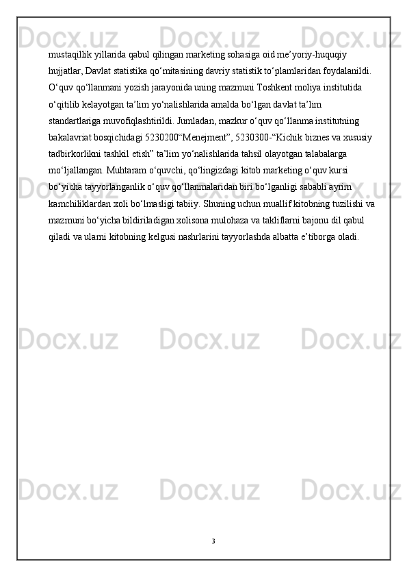 mustaqillik yillarida qabul qilingan marketing sohasiga oid me’yoriy-huquqiy 
hujjatlar, Davlat statistika qo‘mitasining davriy statistik to‘plamlaridan foydalanildi. 
O‘quv qo‘llanmani yozish jarayonida uning mazmuni Toshkent moliya institutida 
o‘qitilib kelayotgan ta’lim yo‘nalishlarida amalda bo‘lgan davlat ta’lim 
standartlariga muvofiqlashtirildi. Jumladan, mazkur o‘quv qo‘llanma institutning 
bakalavriat bosqichidagi 5230200“Menejment”, 5230300-“Kichik biznes va xususiy 
tadbirkorlikni tashkil etish” ta’lim yo‘nalishlarida tahsil olayotgan talabalarga 
mo‘ljallangan. Muhtaram o‘quvchi, qo‘lingizdagi kitob marketing o‘quv kursi 
bo‘yicha tayyorlanganlik o‘quv qo‘llanmalaridan biri bo‘lganligi sababli ayrim 
kamchiliklardan xoli bo‘lmasligi tabiiy. Shuning uchun muallif kitobning tuzilishi va
mazmuni bo‘yicha bildiriladigan xolisona mulohaza va takliflarni bajonu dil qabul 
qiladi va ularni kitobning kelgusi nashrlarini tayyorlashda albatta e’tiborga oladi. 
3 