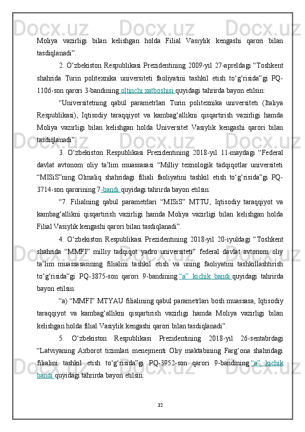 Moliya   vazirligi   bilan   kelishgan   holda   Filial   Vasiylik   kengashi   qarori   bilan
tasdiqlanadi”.
2. O‘zbekiston  Respublikasi  Prezidentining 2009-yil 27-apreldagi  “Toshkent
shahrida   Turin   politexnika   universiteti   faoliyatini   tashkil   etish   to‘g‘risida”gi   PQ-
1106-son qarori 3-bandining     oltinchi xatboshisi        quyidagi tahrirda bayon etilsin:
“Universitetning   qabul   parametrlari   Turin   politexnika   universiteti   (Italiya
Respublikasi),   Iqtisodiy   taraqqiyot   va   kambag‘allikni   qisqartirish   vazirligi   hamda
Moliya   vazirligi   bilan   kelishgan   holda   Universitet   Vasiylik   kengashi   qarori   bilan
tasdiqlanadi”.
3.   O‘zbekiston   Respublikasi   Prezidentining   2018-yil   11-maydagi   “Federal
davlat   avtonom   oliy   ta’lim   muassasasi   “Milliy   texnologik   tadqiqotlar   universiteti
“MISiS”ning   Olmaliq   shahridagi   filiali   faoliyatini   tashkil   etish   to‘g‘risida”gi   PQ-
3714-son qarorining 7 -bandi        quyidagi tahrirda bayon etilsin:
“7.   Filialning   qabul   parametrlari   “MISiS”   MTTU,   Iqtisodiy   taraqqiyot   va
kambag‘allikni   qisqartirish   vazirligi   hamda   Moliya   vazirligi   bilan   kelishgan   holda
Filial Vasiylik kengashi qarori bilan tasdiqlanadi”.
4.   O‘zbekiston   Respublikasi   Prezidentining   2018-yil   20-iyuldagi   “Toshkent
shahrida   “MMFI”   milliy   tadqiqot   yadro   universiteti”   federal   davlat   avtonom   oliy
ta’lim   muassasasining   filialini   tashkil   etish   va   uning   faoliyatini   tashkillashtirish
to‘g‘risida”gi   PQ-3875-son   qarori   9-bandining   “a”   kichik   bandi        quyidagi   tahrirda
bayon etilsin:
“a) “MMFI” MTYAU filialining qabul parametrlari bosh muassasa, Iqtisodiy
taraqqiyot   va   kambag‘allikni   qisqartirish   vazirligi   hamda   Moliya   vazirligi   bilan
kelishgan holda filial Vasiylik kengashi qarori bilan tasdiqlanadi”.
5.   O‘zbekiston   Respublikasi   Prezidentining   2018-yil   26-sentabrdagi
“Latviyaning   Axborot   tizimlari   menejmenti   Oliy   maktabining   Farg‘ona   shahridagi
filialini   tashkil   etish   to‘g‘risida”gi   PQ-3952-son   qarori   9-bandining   “a”   kichik
bandi        quyidagi tahrirda bayon etilsin:
32 