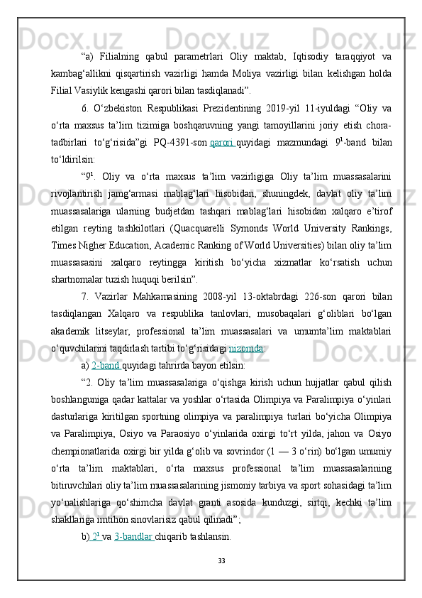 “a)   Filialning   qabul   parametrlari   Oliy   maktab,   Iqtisodiy   taraqqiyot   va
kambag‘allikni   qisqartirish   vazirligi   hamda   Moliya   vazirligi   bilan   kelishgan   holda
Filial Vasiylik kengashi qarori bilan tasdiqlanadi”.
6.   O‘zbekiston   Respublikasi   Prezidentining   2019-yil   11-iyuldagi   “Oliy   va
o‘rta   maxsus   ta’lim   tizimiga   boshqaruvning   yangi   tamoyillarini   joriy   etish   chora-
tadbirlari   to‘g‘risida”gi   PQ-4391-son   qarori        quyidagi   mazmundagi   9 1
-band   bilan
to‘ldirilsin:
“9 1
.   Oliy   va   o‘rta   maxsus   ta’lim   vazirligiga   Oliy   ta’lim   muassasalarini
rivojlantirish   jamg‘armasi   mablag‘lari   hisobidan,   shuningdek,   davlat   oliy   ta’lim
muassasalariga   ularning   budjetdan   tashqari   mablag‘lari   hisobidan   xalqaro   e’tirof
etilgan   reyting   tashkilotlari   (Quacquarelli   Symonds   World   University   Rankings,
Times Nigher Education, Academic Ranking of World Universities) bilan oliy ta’lim
muassasasini   xalqaro   reytingga   kiritish   bo‘yicha   xizmatlar   ko‘rsatish   uchun
shartnomalar tuzish huquqi berilsin”.
7.   Vazirlar   Mahkamasining   2008-yil   13-oktabrdagi   226-son   qarori   bilan
tasdiqlangan   Xalqaro   va   respublika   tanlovlari,   musobaqalari   g‘oliblari   bo‘lgan
akademik   litseylar,   professional   ta’lim   muassasalari   va   umumta’lim   maktablari
o‘quvchilarini taqdirlash tartibi to‘g‘risidagi   nizomda :
a)   2-band        quyidagi tahrirda bayon etilsin:
“2.   Oliy   ta’lim   muassasalariga   o‘qishga   kirish   uchun   hujjatlar   qabul   qilish
boshlanguniga qadar kattalar va yoshlar o‘rtasida Olimpiya va Paralimpiya o‘yinlari
dasturlariga   kiritilgan   sportning   olimpiya   va   paralimpiya   turlari   bo‘yicha   Olimpiya
va   Paralimpiya,   Osiyo   va   Paraosiyo   o‘yinlarida   oxirgi   to‘rt   yilda,   jahon   va   Osiyo
chempionatlarida oxirgi bir yilda g‘olib va sovrindor (1 — 3 o‘rin) bo‘lgan umumiy
o‘rta   ta’lim   maktablari,   o‘rta   maxsus   professional   ta’lim   muassasalarining
bitiruvchilari oliy ta’lim muassasalarining jismoniy tarbiya va sport sohasidagi ta’lim
yo‘nalishlariga   qo‘shimcha   davlat   granti   asosida   kunduzgi,   sirtqi,   kechki   ta’lim
shakllariga imtihon sinovlarisiz qabul qilinadi”;
b)     2   1
       va   3-bandlar        chiqarib tashlansin.
33 