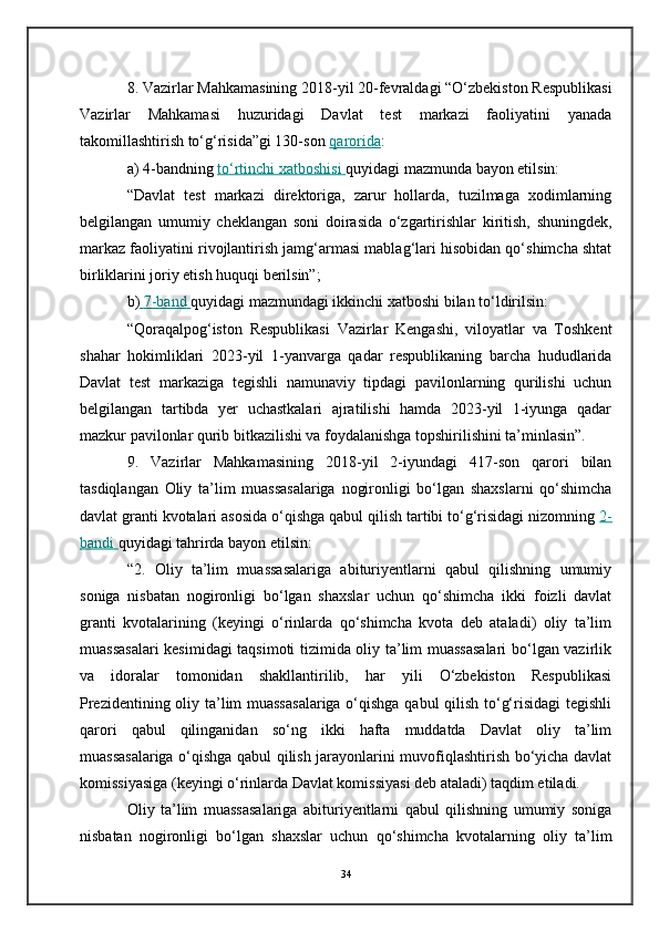 8. Vazirlar Mahkamasining 2018-yil 20-fevraldagi “O‘zbekiston Respublikasi
Vazirlar   Mahkamasi   huzuridagi   Davlat   test   markazi   faoliyatini   yanada
takomillashtirish to‘g‘risida”gi 130-son   qarorida :
a) 4-bandning   to‘rtinchi xatboshisi        quyidagi mazmunda bayon etilsin:
“Davlat   test   markazi   direktoriga,   zarur   hollarda,   tuzilmaga   xodimlarning
belgilangan   umumiy   cheklangan   soni   doirasida   o‘zgartirishlar   kiritish,   shuningdek,
markaz faoliyatini rivojlantirish jamg‘armasi mablag‘lari hisobidan qo‘shimcha shtat
birliklarini joriy etish huquqi berilsin”;
b)     7-band        quyidagi mazmundagi ikkinchi xatboshi bilan to‘ldirilsin:
“Qoraqalpog‘iston   Respublikasi   Vazirlar   Kengashi,   viloyatlar   va   Toshkent
shahar   hokimliklari   2023-yil   1-yanvarga   qadar   respublikaning   barcha   hududlarida
Davlat   test   markaziga   tegishli   namunaviy   tipdagi   pavilonlarning   qurilishi   uchun
belgilangan   tartibda   yer   uchastkalari   ajratilishi   hamda   2023-yil   1-iyunga   qadar
mazkur pavilonlar qurib bitkazilishi va foydalanishga topshirilishini ta’minlasin”.
9.   Vazirlar   Mahkamasining   2018-yil   2-iyundagi   417-son   qarori   bilan
tasdiqlangan   Oliy   ta’lim   muassasalariga   nogironligi   bo‘lgan   shaxslarni   qo‘shimcha
davlat granti kvotalari asosida o‘qishga qabul qilish tartibi to‘g‘risidagi nizomning   2-
bandi        quyidagi tahrirda bayon etilsin:
“2.   Oliy   ta’lim   muassasalariga   abituriyentlarni   qabul   qilishning   umumiy
soniga   nisbatan   nogironligi   bo‘lgan   shaxslar   uchun   qo‘shimcha   ikki   foizli   davlat
granti   kvotalarining   (keyingi   o‘rinlarda   qo‘shimcha   kvota   deb   ataladi)   oliy   ta’lim
muassasalari  kesimidagi taqsimoti tizimida oliy ta’lim muassasalari bo‘lgan vazirlik
va   idoralar   tomonidan   shakllantirilib,   har   yili   O‘zbekiston   Respublikasi
Prezidentining oliy ta’lim muassasalariga o‘qishga qabul qilish to‘g‘risidagi tegishli
qarori   qabul   qilinganidan   so‘ng   ikki   hafta   muddatda   Davlat   oliy   ta’lim
muassasalariga o‘qishga qabul qilish jarayonlarini muvofiqlashtirish bo‘yicha davlat
komissiyasiga (keyingi o‘rinlarda Davlat komissiyasi deb ataladi) taqdim etiladi.
Oliy   ta’lim   muassasalariga   abituriyentlarni   qabul   qilishning   umumiy   soniga
nisbatan   nogironligi   bo‘lgan   shaxslar   uchun   qo‘shimcha   kvotalarning   oliy   ta’lim
34 