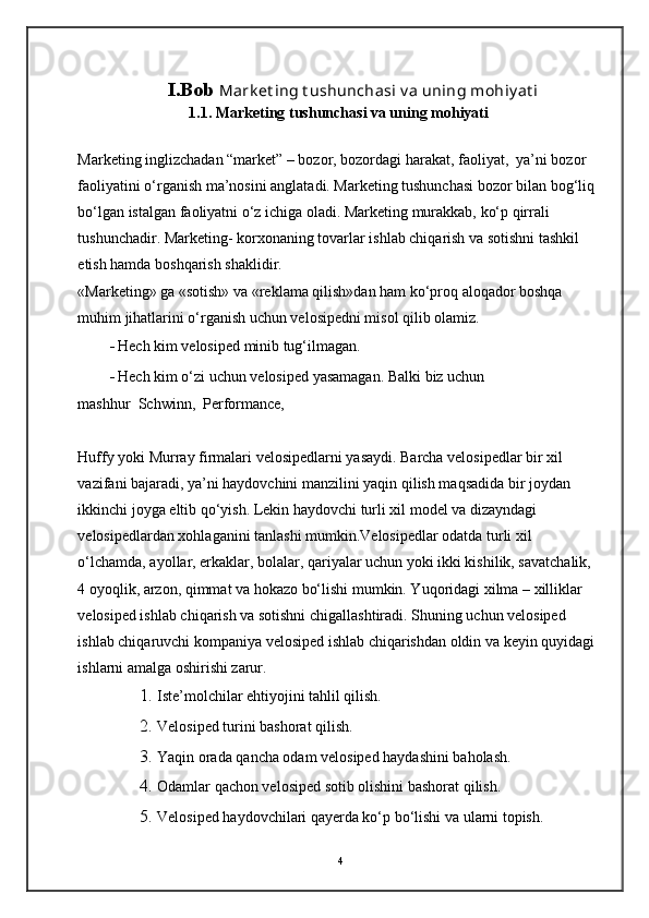                I.Bob  Mark et ing t ushunchasi v a uning mohiy at i
1.1. Marketing tushunchasi va uning mohiyati
Marketing inglizchadan “market” – bozor, bozordagi harakat, faoliyat,  ya’ni bozor 
faoliyatini o‘rganish ma’nosini anglatadi. Marketing tushunchasi bozor bilan bog‘liq 
bo‘lgan istalgan faoliyatni o‘z ichiga oladi. Marketing murakkab, ko‘p qirrali 
tushunchadir. Marketing- korxonaning tovarlar ishlab chiqarish va sotishni tashkil 
etish hamda boshqarish shaklidir. 
«Marketing» ga «sotish» va «reklama qilish»dan ham ko‘proq aloqador boshqa 
muhim jihatlarini o‘rganish uchun velosipedni misol qilib olamiz. 
- Hech kim velosiped minib tug‘ilmagan. 
- Hech kim o‘zi uchun velosiped yasamagan.  Balki biz uchun  
mashhur  Schwinn,  Performance,  
Huffy yoki Murray firmalari velosipedlarni yasaydi. Barcha velosipedlar bir xil 
vazifani bajaradi, ya’ni haydovchini manzilini yaqin qilish maqsadida bir joydan 
ikkinchi joyga eltib qo‘yish. Lekin haydovchi turli xil model va dizayndagi 
velosipedlardan xohlaganini tanlashi mumkin.Velosipedlar odatda turli xil 
o‘lchamda, ayollar, erkaklar, bolalar, qariyalar uchun yoki ikki kishilik, savatchalik, 
4 oyoqlik, arzon, qimmat va hokazo bo‘lishi mumkin. Yuqoridagi xilma – xilliklar 
velosiped ishlab chiqarish va sotishni chigallashtiradi. Shuning uchun velosiped 
ishlab chiqaruvchi kompaniya velosiped ishlab chiqarishdan oldin va keyin quyidagi 
ishlarni amalga oshirishi zarur. 
1. Iste’molchilar ehtiyojini tahlil qilish. 
2. Velosiped turini bashorat qilish. 
3. Yaqin orada qancha odam velosiped haydashini baholash. 
4. Odamlar qachon velosiped sotib olishini bashorat qilish. 
5. Velosiped haydovchilari qayerda ko‘p bo‘lishi va ularni topish. 
4 