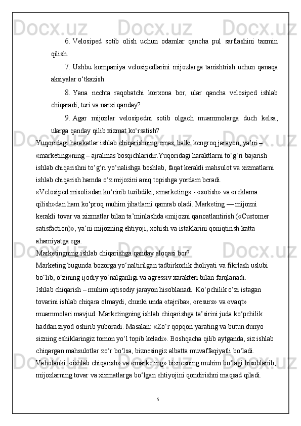 6. Velosiped   sotib   olish   uchun   odamlar   qancha   pul   sarflashini   taxmin
qilish. 
7. Ushbu   kompaniya   velosipedlarini   mijozlarga   tanishtrish   uchun   qanaqa
aksiyalar o‘tkazish. 
8. Yana   nechta   raqobatchi   korxona   bor,   ular   qancha   velosiped   ishlab
chiqaradi, turi va narxi qanday? 
9. Agar   mijozlar   velosipedni   sotib   olgach   muammolarga   duch   kelsa,
ularga qanday qilib xizmat ko‘rsatish?  
Yuqoridagi harakatlar ishlab chiqarishning emas, balki kengroq jarayon, ya’ni – 
«marketing»ning – ajralmas bosqichlaridir.Yuqoridagi haraktlarni to‘g‘ri bajarish 
ishlab chiqarishni to‘g‘ri yo‘nalishga boshlab, faqat kerakli mahsulot va xizmatlarni 
ishlab chiqarish hamda o‘z mijozini aniq topishga yordam beradi. 
«Velosiped misoli»dan ko‘rinib turibdiki, «marketing» - «sotish» va «reklama 
qilish»dan ham ko‘proq muhim jihatlarni qamrab oladi. Marketing — mijozni 
kerakli tovar va xizmatlar bilan ta’minlashda «mijozni qanoatlantirish («Customer 
satisfaction)», ya’ni mijozning ehtiyoji, xohish va istaklarini qoniqtirish katta 
ahamiyatga ega. 
Marketingning ishlab chiqarishga qanday aloqasi bor? 
Marketing bugunda bozorga yo‘naltirilgan tadbirkorlik faoliyati va fikrlash uslubi 
bo‘lib, o‘zining ijodiy yo‘nalganligi va agressiv xarakteri bilan farqlanadi.  
Ishlab chiqarish – muhim iqtisodiy jarayon hisoblanadi. Ko‘pchilik o‘zi istagan 
tovarini ishlab chiqara olmaydi, chunki unda «tajriba», «resurs» va «vaqt» 
muammolari mavjud. Marketingning ishlab chiqarishga ta’sirini juda ko‘pchilik 
haddan ziyod oshirib yuboradi. Masalan: «Zo‘r qopqon yarating va butun dunyo 
sizning eshiklaringiz tomon yo‘l topib keladi». Boshqacha qilib aytganda, siz ishlab 
chiqargan mahsulotlar zo‘r bo‘lsa, biznesingiz albatta muvaffaqiyatli bo‘ladi. 
Vaholanki, «ishlab chiqarish» va «marketing» biznesning muhim bo‘lagi hisoblanib, 
mijozlarning tovar va xizmatlarga bo‘lgan ehtiyojini qondirishni maqsad qiladi. 
5 