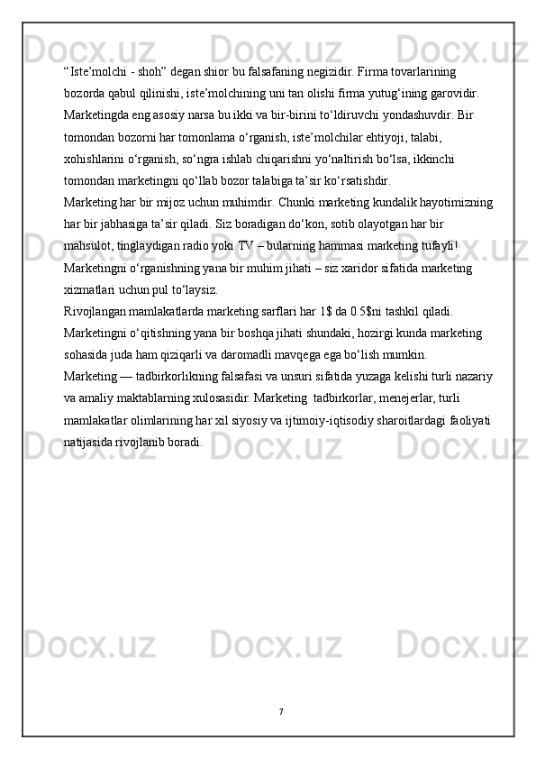 “Iste’molchi - shoh” degan shior bu falsafaning negizidir. Firma tovarlarining 
bozorda qabul qilinishi, iste’molchining uni tan olishi firma yutug‘ining garovidir. 
Marketingda eng asosiy narsa bu ikki va bir-birini to‘ldiruvchi yondashuvdir. Bir 
tomondan bozorni har tomonlama o‘rganish, iste’molchilar ehtiyoji, talabi, 
xohishlarini o‘rganish, so‘ngra ishlab chiqarishni yo‘naltirish bo‘lsa, ikkinchi 
tomondan marketingni qo‘llab bozor talabiga ta’sir ko‘rsatishdir. 
Marketing har bir mijoz uchun muhimdir. Chunki marketing kundalik hayotimizning
har bir jabhasiga ta’sir qiladi. Siz boradigan do‘kon, sotib olayotgan har bir 
mahsulot, tinglaydigan radio yoki TV – bularning hammasi marketing tufayli! 
Marketingni o‘rganishning yana bir muhim jihati – siz xaridor sifatida marketing 
xizmatlari uchun pul to‘laysiz. 
Rivojlangan mamlakatlarda marketing sarflari har 1$ da 0.5$ni tashkil qiladi. 
Marketingni o‘qitishning yana bir boshqa jihati shundaki, hozirgi kunda marketing 
sohasida juda ham qiziqarli va daromadli mavqega ega bo‘lish mumkin. 
Marketing — tadbirkorlikning falsafasi va unsuri sifatida yuzaga kelishi turli nazariy
va amaliy maktablarning xulosasidir. Marketing  tadbirkorlar, menejerlar, turli 
mamlakatlar olimlarining har xil siyosiy va ijtimoiy-iqtisodiy sharoitlardagi faoliyati 
natijasida rivojlanib boradi.  
7 