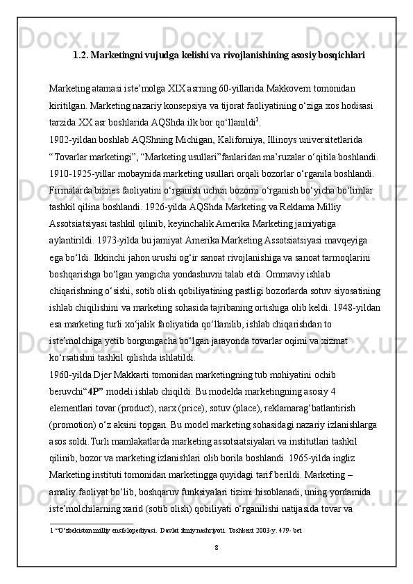 1.2. Marketingni vujudga kelishi va rivojlanishining asosiy bosqichlari 
Marketing atamasi iste’molga XIX asrning 60-yillarida Makkovern tomonidan 
kiritilgan. Marketing nazariy konsepsiya va tijorat faoliyatining o‘ziga xos hodisasi 
tarzida XX asr boshlarida AQShda ilk bor qo‘llanildi 1
. 
1902-yildan boshlab AQShning Michigan, Kaliforniya, Illinoys universitetlarida 
“Tovarlar marketingi”, “Marketing usullari”fanlaridan ma’ruzalar o‘qitila boshlandi. 
1910-1925-yillar mobaynida marketing usullari orqali bozorlar o‘rganila boshlandi. 
Firmalarda biznes faoliyatini o‘rganish uchun bozorni o‘rganish bo‘yicha bo‘limlar 
tashkil qilina boshlandi. 1926-yilda AQShda Marketing va Reklama Milliy 
Assotsiatsiyasi tashkil qilinib, keyinchalik Amerika Marketing jamiyatiga 
aylantirildi. 1973-yilda bu jamiyat Amerika Marketing Assotsiatsiyasi mavqeyiga 
ega bo‘ldi. Ikkinchi jahon urushi og‘ir sanoat rivojlanishiga va sanoat tarmoqlarini 
boshqarishga bo‘lgan yangicha yondashuvni talab etdi. Ommaviy ishlab 
chiqarishning o‘sishi, sotib olish qobiliyatining pastligi bozorlarda sotuv siyosatining
ishlab chiqilishini va marketing sohasida tajribaning ortishiga olib keldi. 1948-yildan
esa marketing turli xo‘jalik faoliyatida qo‘llanilib, ishlab chiqarishdan to 
iste’molchiga yetib borgungacha bo‘lgan jarayonda tovarlar oqimi va xizmat 
ko‘rsatishni tashkil qilishda ishlatildi.  
1960-yilda Djer Makkarti tomonidan marketingning tub mohiyatini ochib 
beruvchi“ 4P”  modeli ishlab chiqildi. Bu modelda marketingning asosiy 4 
elementlari tovar (product), narx (price), sotuv (place), reklamarag‘batlantirish 
(promotion) o‘z aksini topgan. Bu model marketing sohasidagi nazariy izlanishlarga 
asos soldi.Turli mamlakatlarda marketing assotsiatsiyalari va institutlari tashkil 
qilinib, bozor va marketing izlanishlari olib borila boshlandi. 1965-yilda ingliz 
Marketing instituti tomonidan marketingga quyidagi tarif berildi. Marketing – 
amaliy faoliyat bo‘lib, boshqaruv funksiyalari tizimi hisoblanadi, uning yordamida 
iste’molchilarning xarid (sotib olish) qobiliyati o‘rganilishi natijasida tovar va 
1  “O’zbekiston milliy ensiklopediyasi.  Davlat ilmiy nashriyoti. Toshkent 2003-y. 479- bet
8 