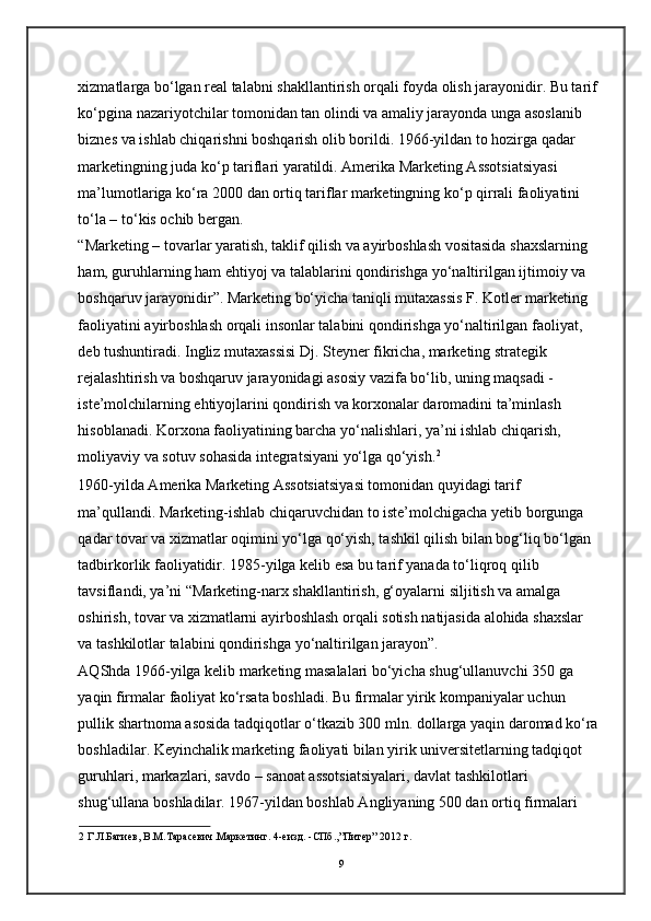 xizmatlarga bo‘lgan real talabni shakllantirish orqali foyda olish jarayonidir. Bu tarif
ko‘pgina nazariyotchilar tomonidan tan olindi va amaliy jarayonda unga asoslanib 
biznes va ishlab chiqarishni boshqarish olib borildi. 1966-yildan to hozirga qadar 
marketingning juda ko‘p tariflari yaratildi. Amerika Marketing Assotsiatsiyasi 
ma’lumotlariga ko‘ra 2000 dan ortiq tariflar marketingning ko‘p qirrali faoliyatini 
to‘la – to‘kis ochib bergan.  
“Marketing – tovarlar yaratish, taklif qilish va ayirboshlash vositasida shaxslarning 
ham, guruhlarning ham ehtiyoj va talablarini qondirishga yo‘naltirilgan ijtimoiy va 
boshqaruv jarayonidir”. Marketing bo‘yicha taniqli mutaxassis F. Kotler marketing 
faoliyatini ayirboshlash orqali insonlar talabini qondirishga yo‘naltirilgan faoliyat, 
deb tushuntiradi. Ingliz mutaxassisi Dj. Steyner fikricha, marketing strategik 
rejalashtirish va boshqaruv jarayonidagi asosiy vazifa bo‘lib, uning maqsadi - 
iste’molchilarning ehtiyojlarini qondirish va korxonalar daromadini ta’minlash 
hisoblanadi. Korxona faoliyatining barcha yo‘nalishlari, ya’ni ishlab chiqarish, 
moliyaviy va sotuv sohasida integratsiyani yo‘lga qo‘yish. 2
1960-yilda Amerika Marketing Assotsiatsiyasi tomonidan quyidagi tarif 
ma’qullandi. Marketing-ishlab chiqaruvchidan to iste’molchigacha yetib borgunga 
qadar tovar va xizmatlar oqimini yo‘lga qo‘yish, tashkil qilish bilan bog‘liq bo‘lgan 
tadbirkorlik faoliyatidir. 1985-yilga kelib esa bu tarif yanada to‘liqroq qilib 
tavsiflandi, ya’ni “Marketing-narx shakllantirish, g‘oyalarni siljitish va amalga 
oshirish, tovar va xizmatlarni ayirboshlash orqali sotish natijasida alohida shaxslar 
va tashkilotlar talabini qondirishga yo‘naltirilgan jarayon”. 
AQShda 1966-yilga kelib marketing masalalari bo‘yicha shug‘ullanuvchi 350 ga 
yaqin firmalar faoliyat ko‘rsata boshladi. Bu firmalar yirik kompaniyalar uchun 
pullik shartnoma asosida tadqiqotlar o‘tkazib 300 mln. dollarga yaqin daromad ko‘ra
boshladilar. Keyinchalik marketing faoliyati bilan yirik universitetlarning tadqiqot 
guruhlari, markazlari, savdo – sanoat assotsiatsiyalari, davlat tashkilotlari 
shug‘ullana boshladilar. 1967-yildan boshlab Angliyaning 500 dan ortiq firmalari 
2   Г . Л . Багиев ,  В .M.Ta расевич . Маркетинг . 4-e изд . - СПб .,” Питер ” 2012  г .
9 