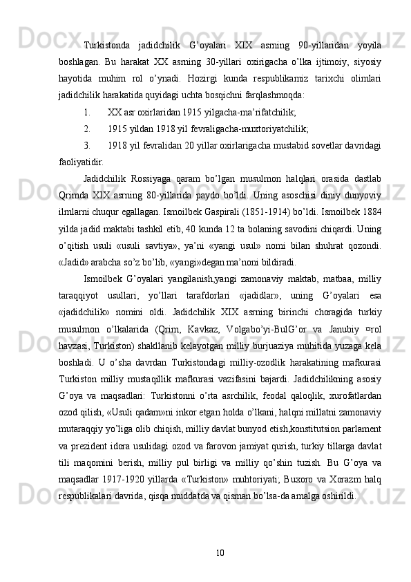 Turkistonda   jadidchilik   G’oyalari   XIX   asrning   90-yillaridan   yoyila
boshlagan.   Bu   harakat   XX   asrning   30-yillari   oxirigacha   o’lka   ijtimoiy,   siyosiy
hayotida   muhim   rol   o’ynadi.   Hozirgi   kunda   respublikamiz   tarixchi   olimlari
jadidchilik harakatida quyidagi uchta bosqichni farqlashmoqda:
1. XX asr oxirlaridan 1915 yilgacha-ma’rifatchilik;
2. 1915 yildan 1918 yil fevraligacha-muxtoriyatchilik;
3. 1918 yil fevralidan 20 yillar oxirlarigacha mustabid sovetlar davridagi
faoliyatidir.
Jadidchilik   Rossiyaga   qaram   bo’lgan   musulmon   halqlari   orasida   dastlab
Qrimda   XIX   asrning   80-yillarida   paydo   bo’ldi.   Uning   asoschisi   diniy   dunyoviy
ilmlarni chuqur egallagan. Ismoilbek Gaspirali (1851-1914) bo’ldi. Ismoilbek 1884
yilda jadid maktabi tashkil etib, 40 kunda 12 ta bolaning savodini chiqardi. Uning
o’qitish   usuli   «usuli   savtiya»,   ya’ni   «yangi   usul»   nomi   bilan   shuhrat   qozondi.
«Jadid» arabcha so’z bo’lib, «yangi»degan ma’noni bildiradi.
Ismoilbek   G’oyalari   yangilanish,yangi   zamonaviy   maktab,   matbaa,   milliy
taraqqiyot   usullari,   yo’llari   tarafdorlari   «jadidlar»,   uning   G’oyalari   esa
«jadidchilik»   nomini   oldi.   Jadidchilik   XIX   asrning   birinchi   choragida   turkiy
musulmon   o’lkalarida   (Qrim,   Kavkaz,   Volgabo’yi-BulG’or   va   Janubiy   ¤rol
havzasi, Turkiston)  shakllanib kelayotgan milliy burjuaziya muhitida yuzaga kela
boshladi.   U   o’sha   davrdan   Turkistondagi   milliy-ozodlik   harakatining   mafkurasi
Turkiston   milliy   mustaqillik   mafkurasi   vazifasini   bajardi.   Jadidchilikning   asosiy
G’oya   va   maqsadlari:   Turkistonni   o’rta   asrchilik,   feodal   qaloqlik,   xurofatlardan
ozod qilish, «Usuli qadam»ni inkor etgan holda o’lkani, halqni millatni zamonaviy
mutaraqqiy yo’liga olib chiqish, milliy davlat bunyod etish,konstitutsion parlament
va prezident idora usulidagi ozod va farovon jamiyat qurish, turkiy tillarga davlat
tili   maqomini   berish,   milliy   pul   birligi   va   milliy   qo’shin   tuzish.   Bu   G’oya   va
maqsadlar   1917-1920   yillarda   «Turkiston»   muhtoriyati;   Buxoro   va   Xorazm   halq
respublikalari davrida, qisqa muddatda va qisman bo’lsa-da amalga oshirildi.  
10 