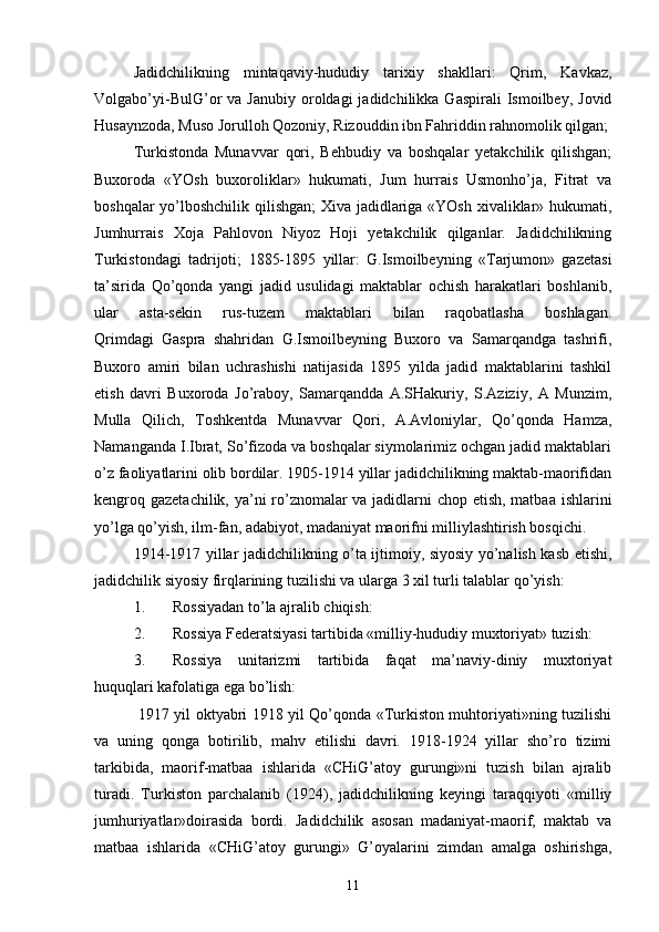 Jadidchilikning   mintaqaviy-hududiy   tarixiy   shakllari:   Qrim,   Kavkaz,
Volgabo’yi-BulG’or   va  Janubiy  oroldagi   jadidchilikka  Gaspirali  Ismoilbey,  Jovid
Husaynzoda, Muso Jorulloh Qozoniy, Rizouddin ibn Fahriddin rahnomolik qilgan;
Turkistonda   Munavvar   qori,   Behbudiy   va   boshqalar   yetakchilik   qilishgan;
Buxoroda   «YOsh   buxoroliklar»   hukumati,   Jum   hurrais   Usmonho’ja,   Fitrat   va
boshqalar yo’lboshchilik qilishgan; Xiva jadidlariga «YOsh xivaliklar» hukumati,
Jumhurrais   Xoja   Pahlovon   Niyoz   Hoji   yetakchilik   qilganlar.   Jadidchilikning
Turkistondagi   tadrijoti;   1885-1895   yillar:   G.Ismoilbeyning   «Tarjumon»   gazetasi
ta’sirida   Qo’qonda   yangi   jadid   usulidagi   maktablar   ochish   harakatlari   boshlanib,
ular   asta-sekin   rus-tuzem   maktablari   bilan   raqobatlasha   boshlagan.
Qrimdagi   Gaspra   shahridan   G.Ismoilbeyning   Buxoro   va   Samarqandga   tashrifi,
Buxoro   amiri   bilan   uchrashishi   natijasida   1895   yilda   jadid   maktablarini   tashkil
etish   davri   Buxoroda   Jo’raboy,   Samarqandda   A.SHakuriy,   S.Aziziy,   A   Munzim,
Mulla   Qilich,   Toshkentda   Munavvar   Qori,   A.Avloniylar,   Qo’qonda   Hamza,
Namanganda I.Ibrat, So’fizoda va boshqalar siymolarimiz ochgan jadid maktablari
o’z faoliyatlarini olib bordilar. 1905-1914 yillar jadidchilikning maktab-maorifidan
kengroq gazetachilik, ya’ni ro’znomalar va jadidlarni chop etish, matbaa ishlarini
yo’lga qo’yish, ilm-fan, adabiyot, madaniyat maorifni milliylashtirish bosqichi.
1914-1917 yillar jadidchilikning o’ta ijtimoiy, siyosiy yo’nalish kasb etishi,
jadidchilik siyosiy firqlarining tuzilishi va ularga 3 xil turli talablar qo’yish:
1. Rossiyadan to’la ajralib chiqish:
2. Rossiya Federatsiyasi tartibida «milliy-hududiy muxtoriyat» tuzish:
3. Rossiya   unitarizmi   tartibida   faqat   ma’naviy-diniy   muxtoriyat
huquqlari kafolatiga ega bo’lish:
  1917 yil oktyabri 1918 yil Qo’qonda «Turkiston muhtoriyati»ning tuzilishi
va   uning   qonga   botirilib,   mahv   etilishi   davri.   1918-1924   yillar   sho’ro   tizimi
tarkibida,   maorif-matbaa   ishlarida   «CHiG’atoy   gurungi»ni   tuzish   bilan   ajralib
turadi.   Turkiston   parchalanib   (1924),   jadidchilikning   keyingi   taraqqiyoti   «milliy
jumhuriyatlar»doirasida   bordi.   Jadidchilik   asosan   madaniyat-maorif,   maktab   va
matbaa   ishlarida   «CHiG’atoy   gurungi»   G’oyalarini   zimdan   amalga   oshirishga,
11 