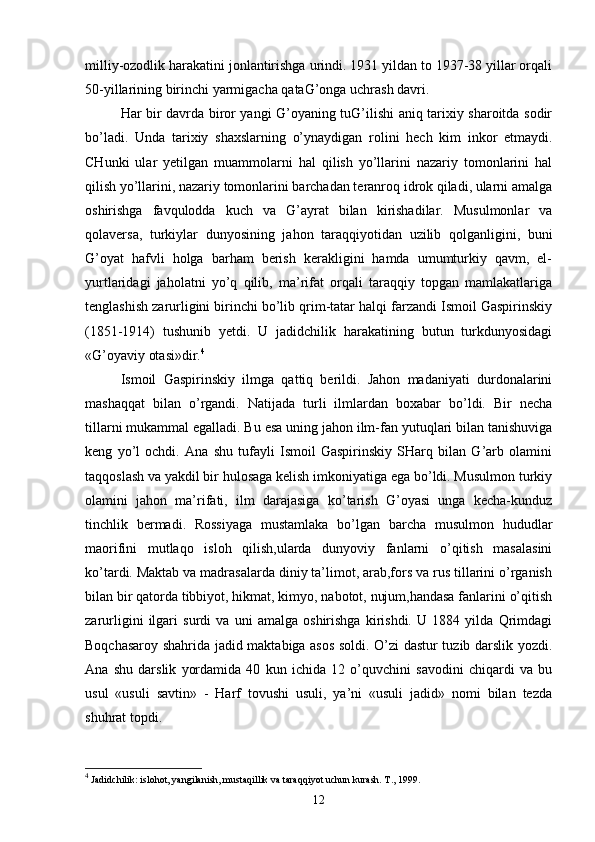 milliy-ozodlik harakatini jonlantirishga urindi. 1931 yildan to 1937-38 yillar orqali
50-yillarining birinchi yarmigacha qataG’onga uchrash davri.
Har bir davrda biror yangi G’oyaning tuG’ilishi aniq tarixiy sharoitda sodir
bo’ladi.   Unda   tarixiy   shaxslarning   o’ynaydigan   rolini   hech   kim   inkor   etmaydi.
CHunki   ular   yetilgan   muammolarni   hal   qilish   yo’llarini   nazariy   tomonlarini   hal
qilish yo’llarini, nazariy tomonlarini barchadan teranroq idrok qiladi, ularni amalga
oshirishga   favqulodda   kuch   va   G’ayrat   bilan   kirishadilar.   Musulmonlar   va
qolaversa,   turkiylar   dunyosining   jahon   taraqqiyotidan   uzilib   qolganligini,   buni
G’oyat   hafvli   holga   barham   berish   kerakligini   hamda   umumturkiy   qavm,   el-
yurtlaridagi   jaholatni   yo’q   qilib,   ma’rifat   orqali   taraqqiy   topgan   mamlakatlariga
tenglashish zarurligini birinchi bo’lib qrim-tatar halqi farzandi Ismoil Gaspirinskiy
(1851-1914)   tushunib   yetdi.   U   jadidchilik   harakatining   butun   turkdunyosidagi
«G’oyaviy otasi»dir. 4
Ismoil   Gaspirinskiy   ilmga   qattiq   berildi.   Jahon   madaniyati   durdonalarini
mashaqqat   bilan   o’rgandi.   Natijada   turli   ilmlardan   boxabar   bo’ldi.   Bir   necha
tillarni mukammal egalladi. Bu esa uning jahon ilm-fan yutuqlari bilan tanishuviga
keng   yo’l   ochdi.   Ana   shu   tufayli   Ismoil   Gaspirinskiy   SHarq   bilan   G’arb   olamini
taqqoslash va yakdil bir hulosaga kelish imkoniyatiga ega bo’ldi. Musulmon turkiy
olamini   jahon   ma’rifati,   ilm   darajasiga   ko’tarish   G’oyasi   unga   kecha-kunduz
tinchlik   bermadi.   Rossiyaga   mustamlaka   bo’lgan   barcha   musulmon   hududlar
maorifini   mutlaqo   isloh   qilish,ularda   dunyoviy   fanlarni   o’qitish   masalasini
ko’tardi. Maktab va madrasalarda diniy ta’limot, arab,fors va rus tillarini o’rganish
bilan bir qatorda tibbiyot, hikmat, kimyo, nabotot, nujum,handasa fanlarini o’qitish
zarurligini   ilgari   surdi   va   uni   amalga   oshirishga   kirishdi.   U   1884   yilda   Qrimdagi
Boqchasaroy shahrida jadid maktabiga asos soldi. O’zi dastur tuzib darslik yozdi.
Ana   shu   darslik   yordamida   40   kun   ichida   12   o’quvchini   savodini   chiqardi   va   bu
usul   «usuli   savtin»   -   Harf   tovushi   usuli,   ya’ni   «usuli   jadid»   nomi   bilan   tezda
shuhrat topdi.
4
  Jаdidchilik: islоhоt, yangilаnish, mustаqillik vа tаrаqqiyot uchun kurаsh. T., 1999.
12 