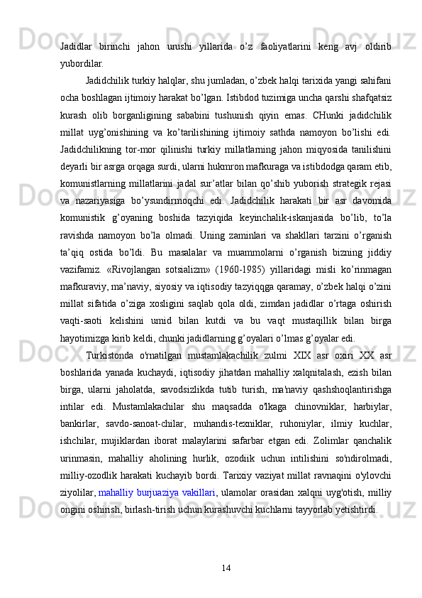 Jadidlar   birinchi   jahon   urushi   yillarida   o’z   faoliyatlarini   keng   avj   oldirib
yubordilar.
Jadidchilik turkiy halqlar, shu jumladan, o’zbek halqi tarixida yangi sahifani
ocha boshlagan ijtimoiy harakat bo’lgan. Istibdod tuzimiga uncha qarshi shafqatsiz
kurash   olib   borganligining   sababini   tushunish   qiyin   emas.   CHunki   jadidchilik
millat   uyg’onishining   va   ko’tarilishining   ijtimoiy   sathda   namoyon   bo’lishi   edi.
Jadidchilikning   tor-mor   qilinishi   turkiy   millatlarning   jahon   miqyosida   tanilishini
deyarli bir asrga orqaga surdi, ularni hukmron mafkuraga va istibdodga qaram etib,
komunistlarning   millatlarini   jadal   sur’atlar   bilan   qo’shib   yuborish   strategik   rejasi
va   nazariyasiga   bo’ysundirmoqchi   edi.   Jadidchilik   harakati   bir   asr   davomida
komunistik   g’oyaning   boshida   tazyiqida   keyinchalik-iskanjasida   bo’lib,   to’la
ravishda   namoyon   bo’la   olmadi.   Uning   zaminlari   va   shakllari   tarzini   o’rganish
ta’qiq   ostida   bo’ldi.   Bu   masalalar   va   muammolarni   o’rganish   bizning   jiddiy
vazifamiz.   «Rivojlangan   sotsializm»   (1960-1985)   yillaridagi   misli   ko’rinmagan
mafkuraviy, ma’naviy, siyosiy va iqtisodiy tazyiqqga qaramay, o’zbek halqi o’zini
millat   sifatida   o’ziga   xosligini   saqlab   qola   oldi,   zimdan   jadidlar   o’rtaga   oshirish
vaqti-saoti   kelishini   umid   bilan   kutdi   va   bu   vaqt   mustaqillik   bilan   birga
hayotimizga kirib keldi, chunki jadidlarning g’oyalari o’lmas g’oyalar edi.
Turkistonda   o'rnatilgan   mustamlakachilik   zulmi   XIX   asr   oxiri   XX   asr
boshlarida   yanada   kuchaydi,   iqtisodiy   jihatdan   mahalliy   xalqnitalash,   ezish   bilan
birga,   ularni   jaholatda,   savodsizlikda   tutib   turish,   ma'naviy   qashshoqlantirishga
intilar   edi.   Mustamlakachilar   shu   maqsadda   o'lkaga   chinovniklar,   harbiylar,
bankirlar,   savdo-sanoat-chilar,   muhandis-texniklar,   ruhoniylar,   ilmiy   kuchlar,
ishchilar,   mujiklardan   iborat   malaylarini   safarbar   etgan   edi.   Zolimlar   qanchalik
urinmasin,   mahalliy   aholining   hurlik,   ozodiik   uchun   intilishini   so'ndirolmadi,
milliy-ozodlik harakati  kuchayib bordi. Tarixiy vaziyat  millat  ravnaqini  o'ylovchi
ziyolilar,   mahalliy   burjuaziya   vakillari ,   ulamolar   orasidan   xalqni   uyg'otish,   milliy
ongini oshirish, birlash-tirish uchun kurashuvchi kuchlarni tayyorlab yetishtirdi.
14 