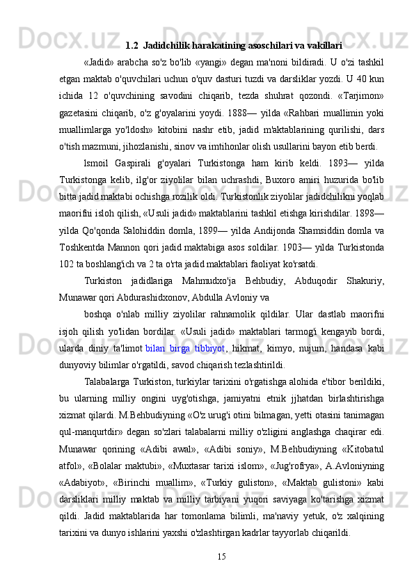 1.2  Jadidchilik harakatining asoschilari va vakillari
«Jadid»   arabcha   so'z   bo'lib   «yangi»   degan   ma'noni   bildiradi.   U   o'zi   tashkil
etgan maktab o'quvchilari uchun o'quv dasturi tuzdi va darsliklar yozdi. U 40 kun
ichida   12   o'quvchining   savodini   chiqarib,   tezda   shuhrat   qozondi.   «Tarjimon»
gazetasini   chiqarib,   o'z   g'oyalarini   yoydi.   1888—   yilda   «Rahbari   muallimin   yoki
muallimlarga   yo'ldosh»   kitobini   nashr   etib,   jadid   m'aktablarining   qurilishi,   dars
o'tish mazmuni, jihozlanishi, sinov va imtihonlar olish usullarini bayon etib berdi.
lsmoil   Gaspirali   g'oyalari   Turkistonga   ham   kirib   keldi.   1893—   yilda
Turkistonga   kelib,   ilg'or   ziyolilar   bilan   uchrashdi,   Buxoro   amiri   huzurida   bo'lib
bitta jadid maktabi ochishga rozilik oldi. Turkistonlik ziyolilar jadidchilikni yoqlab
maorifni isloh qilish, «Usuli jadid» maktablarini tashkil etishga kirishdilar. 1898—
yilda Qo'qonda Salohiddin domla, 1899— yilda Andijonda Shamsiddin domla va
Toshkentda Mannon qori jadid maktabiga asos soldilar. 1903— yilda Turkistonda
102 ta boshlang'ich va 2 ta o'rta jadid maktablari faoliyat ko'rsatdi.
Turkiston   jadidlariga   Mahmudxo'ja   Behbudiy,   Abduqodir   Shakuriy,
Munawar qori Abdurashidxonov, Abdulla Avloniy va
boshqa   o'nlab   milliy   ziyolilar   rahnamolik   qildilar.   Ular   dastlab   maorifni
isjoh   qilish   yo'lidan   bordilar.   «Usuli   jadid»   maktablari   tarmog'i   kengayib   bordi,
ularda   diniy   ta'limot   bilan   birga   tibbiyot ,   hikmat,   kimyo,   nujum,   handasa   kabi
dunyoviy bilimlar o'rgatildi, savod chiqarish tezlashtirildi.
Talabalarga Turkiston, turkiylar tarixini o'rgatishga alohida e'tibor berildiki,
bu   ularning   milliy   ongini   uyg'otishga,   jamiyatni   etnik   jjhatdan   birlashtirishga
xizmat qilardi. M.Behbudiyning «O'z urug'i otini bilmagan, yetti otasini tanimagan
qul-manqurtdir»   degan   so'zlari   talabalarni   milliy   o'zligini   anglashga   chaqirar   edi.
Munawar   qorining   «Adibi   awal»,   «Adibi   soniy»,   M.Behbudiyning   «Kitobatul
atfol»,   «Bolalar   maktubi»,   «Muxtasar   tarixi   islom»,   «Jug'rofrya»,   A.Avloniyning
«Adabiyot»,   «Birinchi   muallim»,   «Turkiy   guliston»,   «Maktab   gulistoni»   kabi
darsliklari   milliy   maktab   va   milliy   tarbiyani   yuqori   saviyaga   ko'tarishga   xizmat
qildi.   Jadid   maktablarida   har   tomonlama   bilimli,   ma'naviy   yetuk,   o'z   xalqining
tarixini va dunyo ishlarini yaxshi o'zlashtirgan kadrlar tayyorlab chiqarildi.
15 