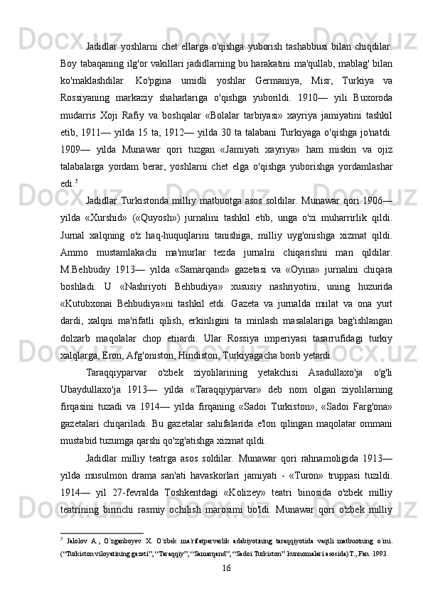 Jadidlar  yoshlarni chet  ellarga o'qishga  yuborish tashabbusi  bilan chiqdilar.
Boy tabaqaning ilg'or vakillari jadidlarning bu harakatini ma'qullab, mablag' bilan
ko'maklashdilar.   Ko'pgina   umidli   yoshlar   Germaniya,   Misr,   Turkiya   va
Rossiyaning   markaziy   shaharlariga   o'qishga   yuborildi.   1910—   yili   Buxoroda
mudarris   Xoji   Rafiy   va   boshqalar   «Bolalar   tarbiyasi»   xayriya   jamiyatini   tashkil
etib, 1911— yilda 15 ta, 1912— yilda 30 ta talabani  Turkiyaga o'qishga jo'natdi.
1909—   yilda   Munawar   qori   tuzgan   «Jamiyati   xayriya»   ham   miskin   va   ojiz
talabalarga   yordam   berar,   yoshlarni   chet   elga   o'qishga   yuborishga   yordamlashar
edi. 5
Jadidlar  Turkistonda   milliy  matbuotga  asos  soldilar.  Munawar   qori  1906—
yilda   «Xurshid»   («Quyosh»)   jurnalini   tashkil   etib,   unga   o'zi   muharrirlik   qildi.
Jurnal   xalqning   o'z   haq-huquqlarini   tanishiga,   milliy   uyg'onishga   xizmat   qildi.
Ammo   mustamlakachi   ma'murlar   tezda   jurnalni   chiqarishni   man   qildilar.
M.Behbudiy   1913—   yilda   «Samarqand»   gazetasi   va   «Oyina»   jurnalini   chiqara
boshladi.   U   «Nashriyoti   Behbudiya»   xususiy   nashriyotini,   uning   huzurida
«Kutubxonai   Behbudiya»ni   tashkil   etdi.   Gazeta   va   jurnalda   miilat   va   ona   yurt
dardi,   xalqni   ma'rifatli   qilish,   erkinligini   ta   minlash   masalalariga   bag'ishlangan
dolzarb   maqolalar   chop   etiiardi.   Ular   Rossiya   imperiyasi   tasarrufidagi   turkiy
xalqlarga, Eron, Afg'oniston, Hindiston, Turkiyagacha borib yetardi.
Taraqqiyparvar   o'zbek   ziyolilarining   yetakchisi   Asadullaxo'ja   o'g'li
Ubaydullaxo'ja   1913—   yilda   «Taraqqiyparvar»   deb   nom   olgan   ziyolilarning
firqasini   tuzadi   va   1914—   yilda   firqaning   «Sadoi   Turkiston»,   «Sadoi   Farg'ona»
gazetalari   chiqariladi.   Bu   gazetalar   sahifalarida   e'lon   qilingan   maqolatar   ommani
mustabid tuzumga qarshi qo'zg'atishga xizmat qildi.
Jadidlar   milliy   teatrga   asos   soldilar.   Munawar   qori   rahnamoligida   1913—
yilda   musulmon   drama   san'ati   havaskorlari   jamiyati   -   «Turon»   truppasi   tuzildi.
1914—   yil   27-fevralda   Toshkentdagi   «Kolizey»   teatri   binosida   o'zbek   milliy
teatrining   birinchi   rasmiy   ochilish   marosimi   bo'ldi.   Munawar   qori   o'zbek   milliy
5
  Jаlоlоv   А.,   O`zgаnbоyеv   Х.   O`zbеk   mа`rifаtpаrvаrlik   аdаbiyotining   tаrаqqiyotidа   vаqtli   mаtbuоtning   o`rni.
(“Turkistоn vilоyatining gаzеti”, “Tаrаqqiy”, “Sаmаrqаnd”, “Sаdоi Turkistоn”  kunnоmаlаri аsоsidа)T., Fаn. 1993.
16 