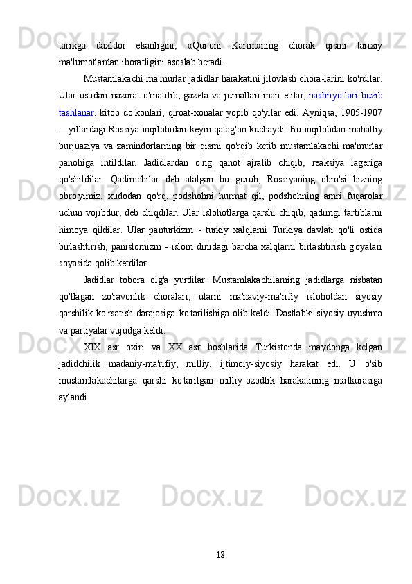 tarixga   daxldor   ekanligini,   «Qur'oni   Karim»ning   chorak   qismi   tarixiy
ma'lumotlardan iboratligini asoslab beradi.
Mustamlakachi ma'murlar jadidlar harakatini jilovlash chora-larini ko'rdilar.
Ular   ustidan   nazorat   o'rnatilib,   gazeta   va  jurnallari   man   etilar,   nashriyotlari   buzib
tashlanar ,  kitob   do'konlari,   qiroat-xonalar   yopib   qo'yilar   edi.   Ayniqsa,   1905-1907
—yillardagi Rossiya inqilobidan keyin qatag'on kuchaydi. Bu inqilobdan mahalliy
burjuaziya   va   zamindorlarning   bir   qismi   qo'rqib   ketib   mustamlakachi   ma'murlar
panohiga   intildilar.   Jadidlardan   o'ng   qanot   ajralib   chiqib,   reaksiya   lageriga
qo'shildilar.   Qadimchilar   deb   atalgan   bu   guruh,   Rossiyaning   obro'si   bizning
obro'yimiz,   xudodan   qo'rq,   podshohni   hurmat   qil,   podshohning   amri   fuqarolar
uchun vojibdur, deb  chiqdilar. Ular  islohotlarga qarshi  chiqib, qadimgi  tartiblarni
himoya   qildilar.   Ular   panturkizm   -   turkiy   xalqlarni   Turkiya   davlati   qo'li   ostida
birlashtirish,   panislomizm   -   islom   dinidagi   barcha   xalqlarni   birlashtirish   g'oyalari
soyasida qolib ketdilar.
Jadidlar   tobora   olg'a   yurdilar.   Mustamlakachilarning   jadidlarga   nisbatan
qo'llagan   zo'ravonlik   choralari,   ularni   ma'naviy-ma'rifiy   islohotdan   siyosiy
qarshilik ko'rsatish  darajasiga  ko'tarilishiga olib keldi. Dastlabki  siyosiy  uyushma
va partiyalar vujudga keldi.
XIX   asr   oxiri   va   XX   asr   boshlarida   Turkistonda   maydonga   kelgan
jadidchilik   madaniy-ma'rifiy,   milliy,   ijtimoiy-siyosiy   harakat   edi.   U   o'sib
mustamlakachilarga   qarshi   ko'tarilgan   milliy-ozodlik   harakatining   mafkurasiga
aylandi.
18 