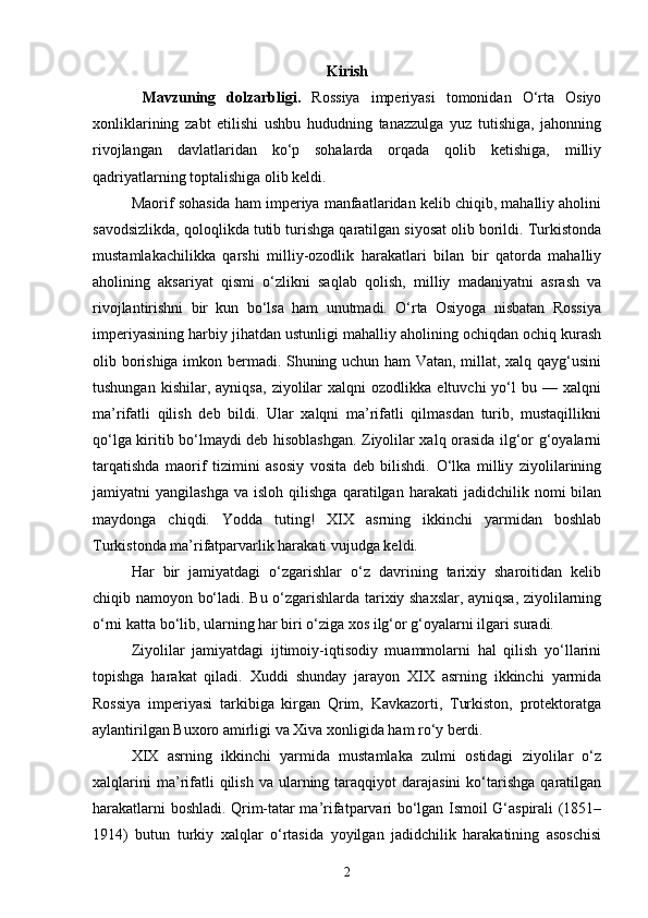Kirish
  Mаvzuning   dоlzаrbligi.   Rossiya   imperiyasi   tomonidan   O‘rta   Osiyo
xonliklarining   zabt   etilishi   ushbu   hududning   tanazzulga   yuz   tutishiga,   jahonning
rivojlangan   davlatlaridan   ko‘p   sohalarda   orqada   qolib   ketishiga,   milliy
qadriyatlarning toptalishiga olib keldi.
Maorif sohasida ham imperiya manfaatlaridan kelib chiqib, mahalliy aholini
savodsizlikda, qoloqlikda tutib turishga qaratilgan siyosat olib borildi. Turkistonda
mustamlakachilikka   qarshi   milliy-ozodlik   harakatlari   bilan   bir   qatorda   mahalliy
aholining   aksariyat   qismi   o‘zlikni   saqlab   qolish,   milliy   madaniyatni   asrash   va
rivojlantirishni   bir   kun   bo‘lsa   ham   unutmadi.   O‘rta   Osiyoga   nisbatan   Rossiya
imperiyasining harbiy jihatdan ustunligi mahalliy aholining ochiqdan ochiq kurash
olib borishiga imkon bermadi. Shuning uchun ham Vatan, millat, xalq qayg‘usini
tushungan   kishilar,  ayniqsa,   ziyolilar   xalqni   ozodlikka   eltuvchi   yo‘l   bu   —  xalqni
ma’rifatli   qilish   deb   bildi.   Ular   xalqni   ma’rifatli   qilmasdan   turib,   mustaqillikni
qo‘lga kiritib bo‘lmaydi deb hisoblashgan. Ziyolilar xalq orasida ilg‘or g‘oyalarni
tarqatishda   maorif   tizimini   asosiy   vosita   deb   bilishdi.   O‘lka   milliy   ziyolilarining
jamiyatni   yangilashga   va  isloh   qilishga   qaratilgan  harakati   jadidchilik  nomi   bilan
maydonga   chiqdi.   Yodda   tuting!   XIX   asrning   ikkinchi   yarmidan   boshlab
Turkistonda ma’rifatparvarlik harakati vujudga keldi.
Har   bir   jamiyatdagi   o‘zgarishlar   o‘z   davrining   tarixiy   sharoitidan   kelib
chiqib namoyon bo‘ladi. Bu o‘zgarishlarda tarixiy shaxslar, ayniqsa, ziyolilarning
o‘rni katta bo‘lib, ularning har biri o‘ziga xos ilg‘or g‘oyalarni ilgari suradi.
Ziyolilar   jamiyatdagi   ijtimoiy-iqtisodiy   muammolarni   hal   qilish   yo‘llarini
topishga   harakat   qiladi.   Xuddi   shunday   jarayon   XIX   asrning   ikkinchi   yarmida
Rossiya   imperiyasi   tarkibiga   kirgan   Qrim,   Kavkazorti,   Turkiston,   protektoratga
aylantirilgan Buxoro amirligi va Xiva xonligida ham ro‘y berdi.
XIX   asrning   ikkinchi   yarmida   mustamlaka   zulmi   ostidagi   ziyolilar   o‘z
xalqlarini  ma’rifatli  qilish  va  ularning  taraqqiyot   darajasini  ko‘tarishga   qaratilgan
harakatlarni boshladi. Qrim-tatar ma’rifatparvari bo‘lgan Ismoil G‘aspirali (1851–
1914)   butun   turkiy   xalqlar   o‘rtasida   yoyilgan   jadidchilik   harakatining   asoschisi
2 