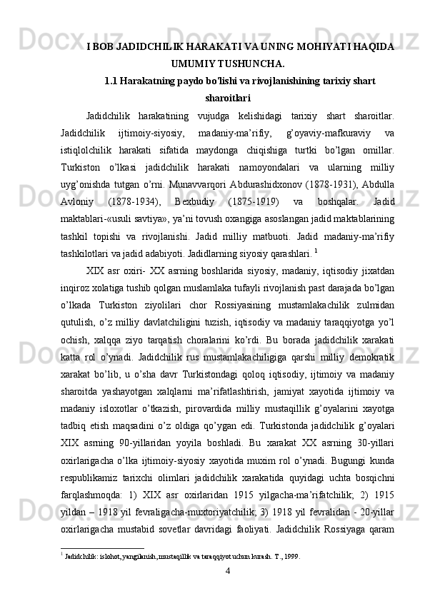 I BOB JADIDCHILIK HARAKATI VA UNING MOHIYATI HAQIDA
UMUMIY TUSHUNCHA.
1.1 Harakatning paydo bo'lishi va rivojlanishining tarixiy shart
sharoitlari
Jadidchilik   harakatining   vujudga   kelishidagi   tarixiy   shart   sharoitlar.
Jadidchilik   ijtimoiy-siyosiy,   madaniy-ma’rifiy,   g’oyaviy-mafkuraviy   va
istiqlolchilik   harakati   sifatida   maydonga   chiqishiga   turtki   bo’lgan   omillar.
Turkiston   o’lkasi   jadidchilik   harakati   namoyondalari   va   ularning   milliy
uyg’onishda   tutgan   o’rni.   Munavvarqori   Abdurashidxonov   (1878-1931),   Abdulla
Avloniy   (1878-1934),   Bexbudiy   (1875-1919)   va   boshqalar.   Jadid
maktablari-«usuli savtiya», ya’ni tovush oxangiga asoslangan jadid maktablarining
tashkil   topishi   va   rivojlanishi.   Jadid   milliy   matbuoti.   Jadid   madaniy-ma’rifiy
tashkilotlari va jadid adabiyoti. Jadidlarning siyosiy qarashlari.   1
XIX   asr   oxiri-   XX   asrning   boshlarida   siyosiy,   madaniy,   iqtisodiy   jixatdan
inqiroz xolatiga tushib qolgan muslamlaka tufayli rivojlanish past darajada bo’lgan
o’lkada   Turkiston   ziyolilari   chor   Rossiyasining   mustamlakachilik   zulmidan
qutulish,   o’z   milliy   davlatchiligini   tuzish,   iqtisodiy   va   madaniy   taraqqiyotga   yo’l
ochish,   xalqqa   ziyo   tarqatish   choralarini   ko’rdi.   Bu   borada   jadidchilik   xarakati
katta   rol   o’ynadi.   Jadidchilik   rus   mustamlakachiligiga   qarshi   milliy   demokratik
xarakat   bo’lib,   u   o’sha   davr   Turkistondagi   qoloq   iqtisodiy,   ijtimoiy   va   madaniy
sharoitda   yashayotgan   xalqlarni   ma’rifatlashtirish,   jamiyat   xayotida   ijtimoiy   va
madaniy   isloxotlar   o’tkazish,   pirovardida   milliy   mustaqillik   g’oyalarini   xayotga
tadbiq   etish   maqsadini   o’z   oldiga   qo’ygan   edi.   Turkistonda   jadidchilik   g’oyalari
XIX   asrning   90-yillaridan   yoyila   boshladi.   Bu   xarakat   XX   asrning   30-yillari
oxirlarigacha   o’lka   ijtimoiy-siyosiy   xayotida   muxim   rol   o’ynadi.   Bugungi   kunda
respublikamiz   tarixchi   olimlari   jadidchilik   xarakatida   quyidagi   uchta   bosqichni
farqlashmoqda:   1)   XIX   asr   oxirlaridan   1915   yilgacha-ma’rifatchilik;   2)   1915
yildan – 1918 yil fevraligacha-muxtoriyatchilik; 3) 1918 yil fevralidan - 20-yillar
oxirlarigacha   mustabid   sovetlar   davridagi   faoliyati.   Jadidchilik   Rossiyaga   qaram
1
  Jаdidchilik: islоhоt, yangilаnish, mustаqillik vа tаrаqqiyot uchun kurаsh. T., 1999.
4 