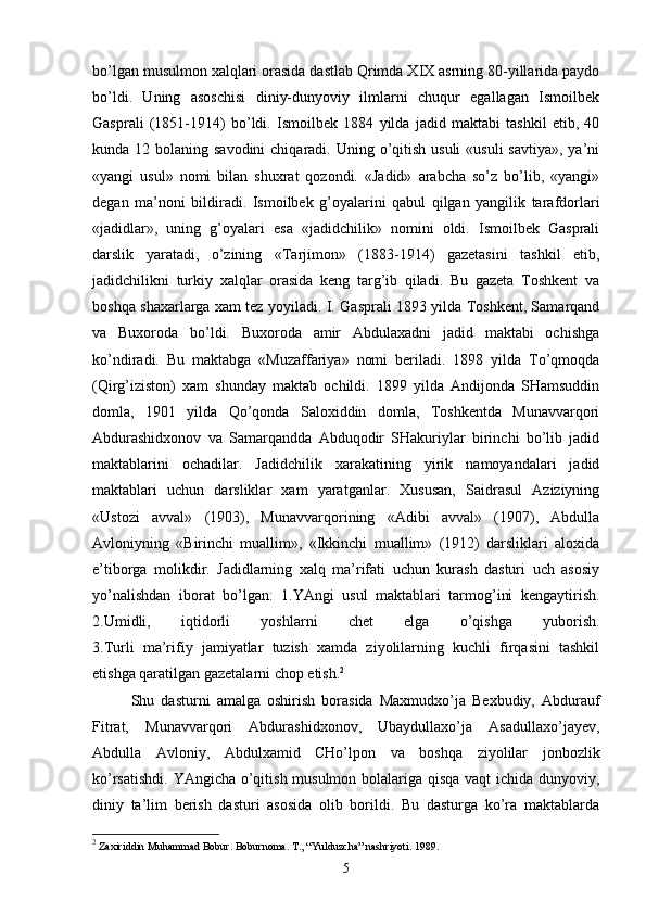 bo’lgan musulmon xalqlari orasida dastlab Qrimda XIX asrning 80-yillarida paydo
bo’ldi.   Uning   asoschisi   diniy-dunyoviy   ilmlarni   chuqur   egallagan   Ismoilbek
Gasprali   (1851-1914)   bo’ldi.   Ismoilbek   1884   yilda   jadid   maktabi   tashkil   etib,   40
kunda 12 bolaning savodini  chiqaradi. Uning o’qitish usuli  «usuli  savtiya»,  ya’ni
«yangi   usul»   nomi   bilan   shuxrat   qozondi.   «Jadid»   arabcha   so’z   bo’lib,   «yangi»
degan   ma’noni   bildiradi.   Ismoilbek   g’oyalarini   qabul   qilgan   yangilik   tarafdorlari
«jadidlar»,   uning   g’oyalari   esa   «jadidchilik»   nomini   oldi.   Ismoilbek   Gasprali
darslik   yaratadi,   o’zining   «Tarjimon»   (1883-1914)   gazetasini   tashkil   etib,
jadidchilikni   turkiy   xalqlar   orasida   keng   targ’ib   qiladi.   Bu   gazeta   Toshkent   va
boshqa shaxarlarga xam tez yoyiladi. I. Gasprali 1893 yilda Toshkent, Samarqand
va   Buxoroda   bo’ldi.   Buxoroda   amir   Abdulaxadni   jadid   maktabi   ochishga
ko’ndiradi.   Bu   maktabga   «Muzaffariya»   nomi   beriladi.   1898   yilda   To’qmoqda
(Qirg’iziston)   xam   shunday   maktab   ochildi.   1899   yilda   Andijonda   SHamsuddin
domla,   1901   yilda   Qo’qonda   Saloxiddin   domla,   Toshkentda   Munavvarqori
Abdurashidxonov   va   Samarqandda   Abduqodir   SHakuriylar   birinchi   bo’lib   jadid
maktablarini   ochadilar.   Jadidchilik   xarakatining   yirik   namoyandalari   jadid
maktablari   uchun   darsliklar   xam   yaratganlar.   Xususan,   Saidrasul   Aziziyning
«Ustozi   avval»   (1903),   Munavvarqorining   «Adibi   avval»   (1907),   Abdulla
Avloniyning   «Birinchi   muallim»,   «Ikkinchi   muallim»   (1912)   darsliklari   aloxida
e’tiborga   molikdir.   Jadidlarning   xalq   ma’rifati   uchun   kurash   dasturi   uch   asosiy
yo’nalishdan   iborat   bo’lgan:   1.YAngi   usul   maktablari   tarmog’ini   kengaytirish.
2.Umidli,   iqtidorli   yoshlarni   chet   elga   o’qishga   yuborish.
3.Turli   ma’rifiy   jamiyatlar   tuzish   xamda   ziyolilarning   kuchli   firqasini   tashkil
etishga qaratilgan gazetalarni chop etish. 2
Shu   dasturni   amalga   oshirish   borasida   Maxmudxo’ja   Bexbudiy,   Abdurauf
Fitrat,   Munavvarqori   Abdurashidxonov,   Ubaydullaxo’ja   Asadullaxo’jayev,
Abdulla   Avloniy,   Abdulxamid   CHo’lpon   va   boshqa   ziyolilar   jonbozlik
ko’rsatishdi. YAngicha o’qitish musulmon bolalariga qisqa vaqt ichida dunyoviy,
diniy   ta’lim   berish   dasturi   asosida   olib   borildi.   Bu   dasturga   ko’ra   maktablarda
2
  Zахiriddin Muhаmmаd Bоbur. Bоburnоmа. T., “Yulduzchа” nаshriyoti. 1989.
5 