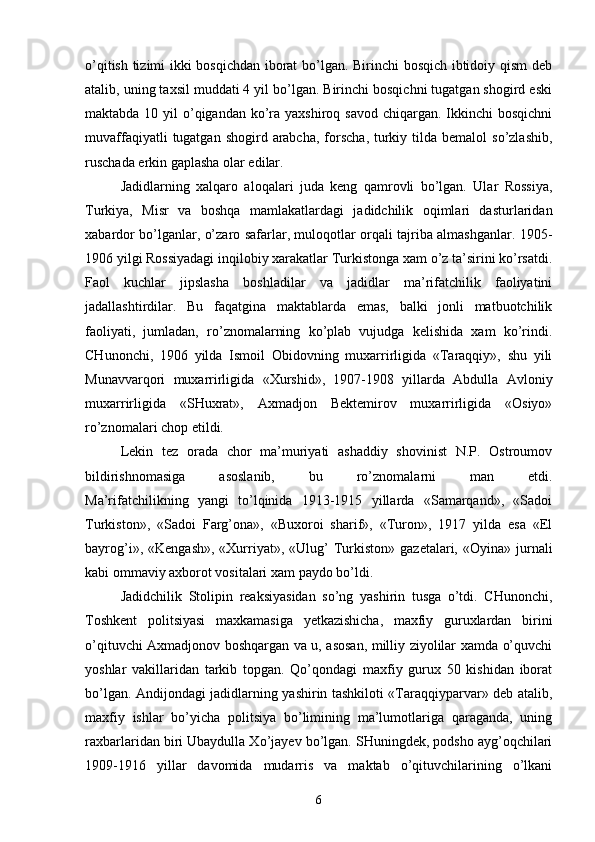 o’qitish tizimi ikki bosqichdan iborat  bo’lgan. Birinchi bosqich ibtidoiy qism  deb
atalib, uning taxsil muddati 4 yil bo’lgan. Birinchi bosqichni tugatgan shogird eski
maktabda 10 yil  o’qigandan  ko’ra yaxshiroq savod  chiqargan. Ikkinchi  bosqichni
muvaffaqiyatli   tugatgan  shogird  arabcha,  forscha,  turkiy  tilda bemalol   so’zlashib,
ruschada erkin gaplasha olar edilar.
Jadidlarning   xalqaro   aloqalari   juda   keng   qamrovli   bo’lgan.   Ular   Rossiya,
Turkiya,   Misr   va   boshqa   mamlakatlardagi   jadidchilik   oqimlari   dasturlaridan
xabardor bo’lganlar, o’zaro safarlar, muloqotlar orqali tajriba almashganlar. 1905-
1906 yilgi Rossiyadagi inqilobiy xarakatlar Turkistonga xam o’z ta’sirini ko’rsatdi.
Faol   kuchlar   jipslasha   boshladilar   va   jadidlar   ma’rifatchilik   faoliyatini
jadallashtirdilar.   Bu   faqatgina   maktablarda   emas,   balki   jonli   matbuotchilik
faoliyati,   jumladan,   ro’znomalarning   ko’plab   vujudga   kelishida   xam   ko’rindi.
CHunonchi,   1906   yilda   Ismoil   Obidovning   muxarrirligida   «Taraqqiy»,   shu   yili
Munavvarqori   muxarrirligida   «Xurshid»,   1907-1908   yillarda   Abdulla   Avloniy
muxarrirligida   «SHuxrat»,   Axmadjon   Bektemirov   muxarrirligida   «Osiyo»
ro’znomalari chop etildi.
Lekin   tez   orada   chor   ma’muriyati   ashaddiy   shovinist   N.P.   Ostroumov
bildirishnomasiga   asoslanib,   bu   ro’znomalarni   man   etdi.
Ma’rifatchilikning   yangi   to’lqinida   1913-1915   yillarda   «Samarqand»,   «Sadoi
Turkiston»,   «Sadoi   Farg’ona»,   «Buxoroi   sharif»,   «Turon»,   1917   yilda   esa   «El
bayrog’i»,  «Kengash»,  «Xurriyat»,  «Ulug’   Turkiston»  gazetalari, «Oyina»  jurnali
kabi ommaviy axborot vositalari xam paydo bo’ldi.
Jadidchilik   Stolipin   reaksiyasidan   so’ng   yashirin   tusga   o’tdi.   CHunonchi,
Toshkent   politsiyasi   maxkamasiga   yetkazishicha,   maxfiy   guruxlardan   birini
o’qituvchi Axmadjonov boshqargan va u, asosan, milliy ziyolilar xamda o’quvchi
yoshlar   vakillaridan   tarkib   topgan.   Qo’qondagi   maxfiy   gurux   50   kishidan   iborat
bo’lgan. Andijondagi jadidlarning yashirin tashkiloti «Taraqqiyparvar» deb atalib,
maxfiy   ishlar   bo’yicha   politsiya   bo’limining   ma’lumotlariga   qaraganda,   uning
raxbarlaridan biri Ubaydulla Xo’jayev bo’lgan. SHuningdek, podsho ayg’oqchilari
1909-1916   yillar   davomida   mudarris   va   maktab   o’qituvchilarining   o’lkani
6 