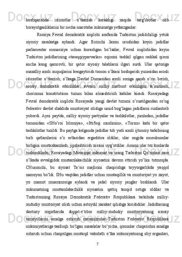 boshqarishda   isloxotlar   o’tkazish   kerakligi   xaqida   targ’ibotlar   olib
borayotganliklarini bir necha marotaba xukumatga yetkazganlar.
Rossiya   Fevral   demokratik   inqilobi   arafasida   Turkiston   jadidchiligi   yetuk
siyosiy   xarakatga   aylandi.   Agar   Birinchi   Jaxon   urushidan   keyin   jadidlar
parlamentar   monarxiya   uchun   kurashgan   bo’lsalar,   Fevral   inqilobidan   keyin
Turkiston   jadidlarining   «taraqqiyparvarlar»   oqimini   tashkil   qilgan   radikal   qismi
ancha   keng   qamrovli,   bir   qator   siyosiy   talablarni   ilgari   surdi.   Ular   qatoriga
maxalliy axoli xuquqlarini kengaytirish tomon o’lkani boshqarish yuzasidan asosli
isloxotlar   o’tkazish,   o’lkaga   Davlat   Dumasidan   axoli   soniga   qarab   o’rin   berish,
asosiy   demokratik   erkinliklar,   avvalo,   milliy   matbuot   erkinligini   ta’minlash,
chorizmni   konstitutsion   tuzum   bilan   almashtirish   kabilar   kiradi.   Rossiyadagi
Fevral   demokratik   inqilobi   Rossiyada   yangi   davlat   tuzumi   o’rnatilgandan   so’ng
federativ davlat shaklida muxtoriyat  olishga umid bog’lagan jadidlarni ruxlantirib
yubordi.   Ayni   paytda,   milliy   siyosiy   partiyalar   va   tashkilotlar,   jumladan,   jadidlar
tomonidan   «SHo’roi   Islomiya»,   «Ittifoqi   muslimin»,   «Turon»   kabi   bir   qator
tashkilotlar tuzildi. Bu paytga kelganda jadidlar tub yerli axoli ijtimoiy tarkibining
turli   qatlamlarini   o’z   ortlaridan   ergashtira   oldilar,   ular   ongida   musulmonlar
birligini mustaxkamlash, jipslashtirish xissini uyg’otdilar. Ammo ular tez kunlarda
tushundilarki, Rossiyadagi  Muvaqqat xukumat va uning Turkiston Qo’mitasi xam
o’lkada   avvalgidek   mustamlakachilik   siyosatini   davom   ettirish   yo’lini   tutmoqda.
CHunonchi,   bu   siyosat   Ta’sis   majlisini   chaqirishga   tayyorgarlikda   yaqqol
namoyon bo’ldi. SHu vaqtdan jadidlar uchun mustaqillik va muxtoriyat yo xayot,
yo   mamot   muammosiga   aylandi   va   jadal   siyosiy   janglar   boshlandi.   Ular
xukumatning   mustamlakachilik   siyosatini   qattiq   tanqid   ostiga   oldilar   va
Turkistonning   Rossiya   Demokratik   Federativ   Respublikasi   tarkibida   milliy-
xududiy muxtoriyat olish uchun astoydil  xarakat  qilishga kirishdilar. Jadidlarning
dasturiy   xujjatlarida   diqqat-e’tibor   milliy-xududiy   muxtoriyatning   asosiy
tamoyillarini   amalga   oshirish   mexanizmlari-Turkiston   Federativ   Respublikasi
imkoniyatlariga taalluqli bo’lgan masalalar bo’yicha, qonunlar chiqarishni amalga
oshirish uchun chaqirilgan mustaqil  vakolatli o’lka xokimiyatining oliy organlari,
7 
