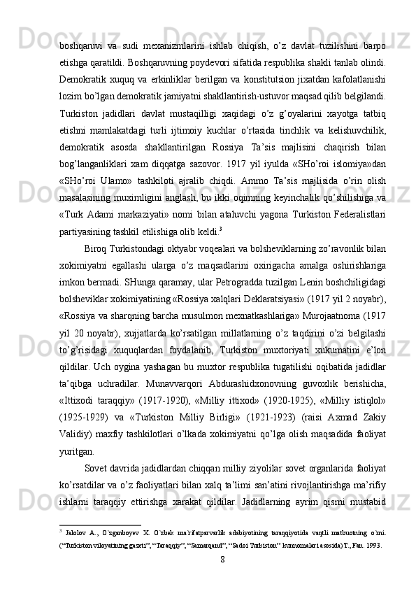 boshqaruvi   va   sudi   mexanizmlarini   ishlab   chiqish,   o’z   davlat   tuzilishini   barpo
etishga qaratildi. Boshqaruvning poydevori sifatida respublika shakli tanlab olindi.
Demokratik   xuquq   va   erkinliklar   berilgan   va   konstitutsion   jixatdan   kafolatlanishi
lozim bo’lgan demokratik jamiyatni shakllantirish-ustuvor maqsad qilib belgilandi.
Turkiston   jadidlari   davlat   mustaqilligi   xaqidagi   o’z   g’oyalarini   xayotga   tatbiq
etishni   mamlakatdagi   turli   ijtimoiy   kuchlar   o’rtasida   tinchlik   va   kelishuvchilik,
demokratik   asosda   shakllantirilgan   Rossiya   Ta’sis   majlisini   chaqirish   bilan
bog’langanliklari   xam   diqqatga   sazovor.   1917   yil   iyulda   «SHo’roi   islomiya»dan
«SHo’roi   Ulamo»   tashkiloti   ajralib   chiqdi.   Ammo   Ta’sis   majlisida   o’rin   olish
masalasining muximligini anglash,  bu ikki oqimning keyinchalik qo’shilishiga va
«Turk   Adami   markaziyati»   nomi   bilan   ataluvchi   yagona   Turkiston   Federalistlari
partiyasining tashkil etilishiga olib keldi. 3
Biroq Turkistondagi oktyabr voqealari va bolsheviklarning zo’ravonlik bilan
xokimiyatni   egallashi   ularga   o’z   maqsadlarini   oxirigacha   amalga   oshirishlariga
imkon bermadi. SHunga qaramay, ular Petrogradda tuzilgan Lenin boshchiligidagi
bolsheviklar xokimiyatining «Rossiya xalqlari Deklaratsiyasi» (1917 yil 2 noyabr),
«Rossiya va sharqning barcha musulmon mexnatkashlariga» Murojaatnoma (1917
yil   20   noyabr),   xujjatlarda   ko’rsatilgan   millatlarning   o’z   taqdirini   o’zi   belgilashi
to’g’risidagi   xuquqlardan   foydalanib,   Turkiston   muxtoriyati   xukumatini   e’lon
qildilar.   Uch   oygina   yashagan   bu   muxtor   respublika   tugatilishi   oqibatida   jadidlar
ta’qibga   uchradilar.   Munavvarqori   Abdurashidxonovning   guvoxlik   berishicha,
«Ittixodi   taraqqiy»   (1917-1920),   «Milliy   ittixod»   (1920-1925),   «Milliy   istiqlol»
(1925-1929)   va   «Turkiston   Milliy   Birligi»   (1921-1923)   (raisi   Axmad   Zakiy
Validiy)  maxfiy tashkilotlari  o’lkada  xokimiyatni  qo’lga olish maqsadida  faoliyat
yuritgan.
Sovet davrida jadidlardan chiqqan milliy ziyolilar sovet organlarida faoliyat
ko’rsatdilar va o’z faoliyatlari bilan xalq ta’limi san’atini rivojlantirishga ma’rifiy
ishlarni   taraqqiy   ettirishga   xarakat   qildilar.   Jadidlarning   ayrim   qismi   mustabid
3
  Jаlоlоv   А.,   O`zgаnbоyеv   Х.   O`zbеk   mа`rifаtpаrvаrlik   аdаbiyotining   tаrаqqiyotidа   vаqtli   mаtbuоtning   o`rni.
(“Turkistоn vilоyatining gаzеti”, “Tаrаqqiy”, “Sаmаrqаnd”, “Sаdоi Turkistоn”  kunnоmаlаri аsоsidа)T., Fаn. 1993.
8 