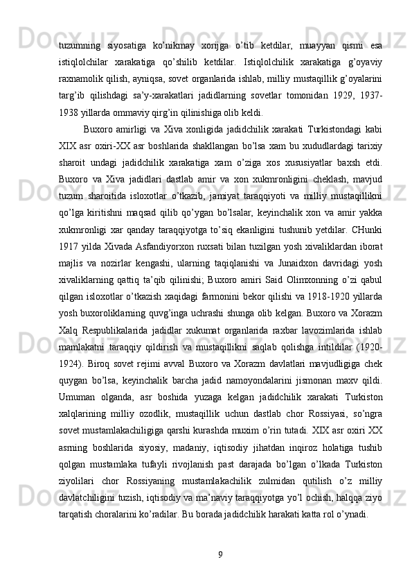 tuzumning   siyosatiga   ko’nikmay   xorijga   o’tib   ketdilar,   muayyan   qismi   esa
istiqlolchilar   xarakatiga   qo’shilib   ketdilar.   Istiqlolchilik   xarakatiga   g’oyaviy
raxnamolik qilish, ayniqsa, sovet organlarida ishlab, milliy mustaqillik g’oyalarini
targ’ib   qilishdagi   sa’y-xarakatlari   jadidlarning   sovetlar   tomonidan   1929,   1937-
1938 yillarda ommaviy qirg’in qilinishiga olib keldi.
Buxoro   amirligi   va   Xiva   xonligida   jadidchilik   xarakati   Turkistondagi   kabi
XIX   asr   oxiri-XX   asr   boshlarida   shakllangan   bo’lsa   xam   bu   xududlardagi   tarixiy
sharoit   undagi   jadidchilik   xarakatiga   xam   o’ziga   xos   xususiyatlar   baxsh   etdi.
Buxoro   va   Xiva   jadidlari   dastlab   amir   va   xon   xukmronligini   cheklash,   mavjud
tuzum   sharoitida   isloxotlar   o’tkazib,   jamiyat   taraqqiyoti   va   milliy   mustaqillikni
qo’lga   kiritishni   maqsad   qilib   qo’ygan   bo’lsalar,   keyinchalik   xon   va   amir   yakka
xukmronligi   xar   qanday   taraqqiyotga   to’siq   ekanligini   tushunib   yetdilar.   CHunki
1917 yilda Xivada Asfandiyorxon ruxsati  bilan tuzilgan yosh xivaliklardan iborat
majlis   va   nozirlar   kengashi,   ularning   taqiqlanishi   va   Junaidxon   davridagi   yosh
xivaliklarning   qattiq   ta’qib   qilinishi;   Buxoro   amiri   Said   Olimxonning   o’zi   qabul
qilgan isloxotlar o’tkazish xaqidagi farmonini bekor qilishi va 1918-1920 yillarda
yosh buxoroliklarning quvg’inga uchrashi shunga olib kelgan. Buxoro va Xorazm
Xalq   Respublikalarida   jadidlar   xukumat   organlarida   raxbar   lavozimlarida   ishlab
mamlakatni   taraqqiy   qildirish   va   mustaqillikni   saqlab   qolishga   intildilar   (1920-
1924).   Biroq   sovet   rejimi   avval   Buxoro   va   Xorazm   davlatlari   mavjudligiga   chek
quygan   bo’lsa,   keyinchalik   barcha   jadid   namoyondalarini   jismonan   maxv   qildi.
Umuman   olganda,   asr   boshida   yuzaga   kelgan   jadidchilik   xarakati   Turkiston
xalqlarining   milliy   ozodlik,   mustaqillik   uchun   dastlab   chor   Rossiyasi,   so’ngra
sovet mustamlakachiligiga qarshi kurashda muxim o’rin tutadi. XIX asr oxiri XX
asrning   boshlarida   siyosiy,   madaniy,   iqtisodiy   jihatdan   inqiroz   holatiga   tushib
qolgan   mustamlaka   tufayli   rivojlanish   past   darajada   bo’lgan   o’lkada   Turkiston
ziyolilari   chor   Rossiyaning   mustamlakachilik   zulmidan   qutilish   o’z   milliy
davlatchiligini tuzish, iqtisodiy va ma’naviy taraqqiyotga yo’l ochish, halqqa ziyo
tarqatish choralarini ko’radilar. Bu borada jadidchilik harakati katta rol o’ynadi.
9 