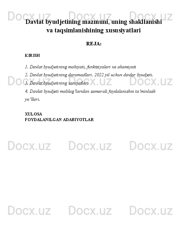 Davlat byudjetining mazmuni, uning shakllanishi
va taqsimlanishining xususiyatlari
REJA:
KIRISH
1. Davlat byudjetining mohiyati, funktsiyalari va ahamiyati
2. Davlat byudjetining daromadlari. 2022 yil uchun davlar byudjeti.
3. Davlat byudjetining xarajatlari
4.  Davlat byudjeti mablag’laridan samarali foydalanishni ta’minlash 
yo’llari.
XULOSA
FOYDALANILGAN ADABIYOTLAR