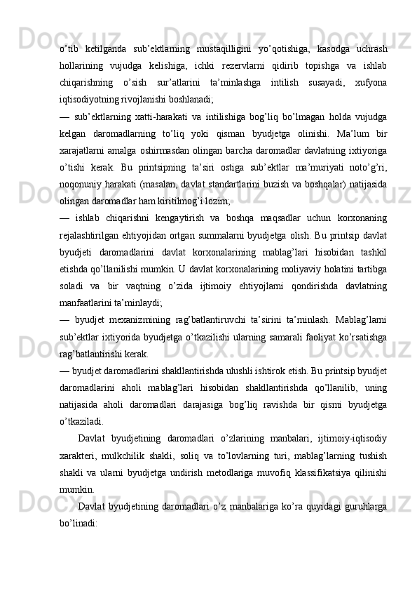 o’tib   ketilganda   sub’ektlarning   mustaqilligini   yo’qotishiga,   kasodga   uchrash
hollarining   vujudga   kelishiga,   ichki   rezervlarni   qidirib   topishga   va   ishlab
chiqarishning   o’sish   sur’atlarini   ta’minlashga   intilish   susayadi,   xufyona
iqtisodiyotning rivojlanishi boshlanadi; 
—   sub’ektlarning   xatti-harakati   va   intilishiga   bog’liq   bo’lmagan   holda   vujudga
kelgan   daromadlarning   to’liq   yoki   qisman   byudjetga   olinishi.   Ma’lum   bir
xarajatlarni   amalga   oshirmasdan   olingan   barcha   daromadlar   davlatning   ixtiyoriga
o’tishi   kerak.   Bu   printsipning   ta’siri   ostiga   sub’ektlar   ma’muriyati   noto’g’ri,
noqonuniy harakati (masalan, davlat standartlarini buzish va boshqalar) natijasida
olingan daromadlar ham kiritilmog’i lozim; 
—   ishlab   chiqarishni   kengaytirish   va   boshqa   maqsadlar   uchun   korxonaning
rejalashtirilgan  ehtiyojidan  ortgan  summalarni  byudjetga  olish.  Bu  printsip  davlat
byudjeti   daromadlarini   davlat   korxonalarining   mablag’lari   hisobidan   tashkil
etishda qo’llanilishi mumkin. U davlat korxonalarining moliyaviy holatini tartibga
soladi   va   bir   vaqtning   o’zida   ijtimoiy   ehtiyojlarni   qondirishda   davlatning
manfaatlarini ta’minlaydi; 
—   byudjet   mexanizmining   rag’batlantiruvchi   ta’sirini   ta’minlash.   Mablag’larni
sub’ektlar ixtiyorida byudjetga o’tkazilishi  ularning samarali  faoliyat ko’rsatishga
rag’batlantirishi kerak. 
— byudjet daromadlarini shakllantirishda ulushli ishtirok etish. Bu printsip byudjet
daromadlarini   aholi   mablag’lari   hisobidan   shakllantirishda   qo’llanilib,   uning
natijasida   aholi   daromadlari   darajasiga   bog’liq   ravishda   bir   qismi   byudjetga
o’tkaziladi. 
Davlat   byudjetining   daromadlari   o’zlarining   manbalari,   ijtimoiy-iqtisodiy
xarakteri,   mulkchilik   shakli,   soliq   va   to’lovlarning   turi,   mablag’larning   tushish
shakli   va   ularni   byudjetga   undirish   metodlariga   muvofiq   klassifikatsiya   qilinishi
mumkin. 
Davlat   byudjetining   daromadlari   o’z   manbalariga   ko’ra   quyidagi   guruhlarga
bo’linadi: