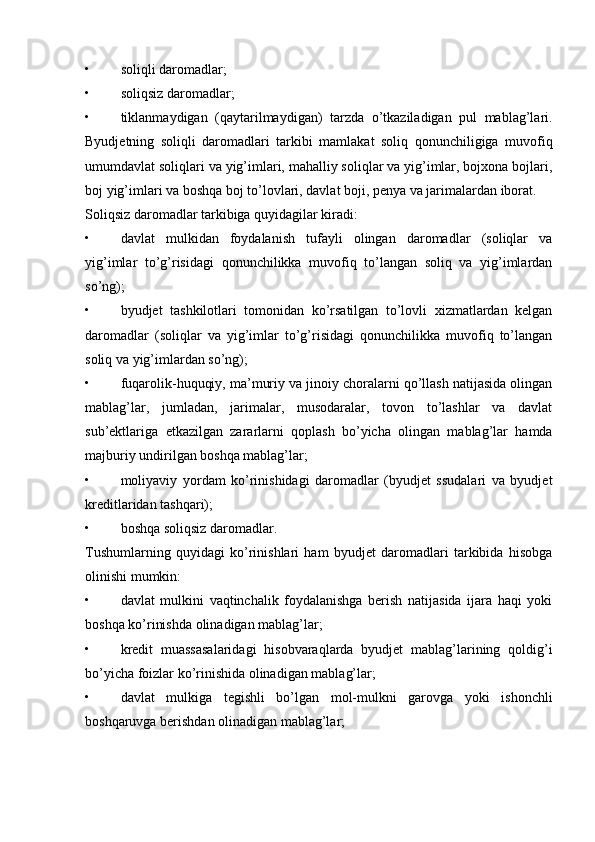 • soliqli daromadlar; 
• soliqsiz daromadlar; 
• tiklanmaydigan   (qaytarilmaydigan)   tarzda   o’tkaziladigan   pul   mablag’lari.
Byudjetning   soliqli   daromadlari   tarkibi   mamlakat   soliq   qonunchiligiga   muvofiq
umumdavlat soliqlari va yig’imlari, mahalliy soliqlar va yig’imlar, bojxona bojlari,
boj yig’imlari va boshqa boj to’lovlari, davlat boji, penya va jarimalardan iborat. 
Soliqsiz daromadlar tarkibiga quyidagilar kiradi: 
• davlat   mulkidan   foydalanish   tufayli   olingan   daromadlar   (soliqlar   va
yig’imlar   to’g’risidagi   qonunchilikka   muvofiq   to’langan   soliq   va   yig’imlardan
so’ng); 
• byudjet   tashkilotlari   tomonidan   ko’rsatilgan   to’lovli   xizmatlardan   kelgan
daromadlar   (soliqlar   va   yig’imlar   to’g’risidagi   qonunchilikka   muvofiq   to’langan
soliq va yig’imlardan so’ng); 
• fuqarolik-huquqiy, ma’muriy va jinoiy choralarni qo’llash natijasida olingan
mablag’lar,   jumladan,   jarimalar,   musodaralar,   tovon   to’lashlar   va   davlat
sub’ektlariga   etkazilgan   zararlarni   qoplash   bo’yicha   olingan   mablag’lar   hamda
majburiy undirilgan boshqa mablag’lar; 
• moliyaviy   yordam   ko’rinishidagi   daromadlar   (byudjet   ssudalari   va   byudjet
kreditlaridan tashqari); 
• boshqa soliqsiz daromadlar. 
Tushumlarning   quyidagi   ko’rinishlari   ham   byudjet   daromadlari   tarkibida   hisobga
olinishi mumkin: 
• davlat   mulkini   vaqtinchalik   foydalanishga   berish   natijasida   ijara   haqi   yoki
boshqa ko’rinishda olinadigan mablag’lar; 
• kredit   muassasalaridagi   hisobvaraqlarda   byudjet   mablag’larining   qoldig’i
bo’yicha foizlar ko’rinishida olinadigan mablag’lar; 
• davlat   mulkiga   tegishli   bo’lgan   mol-mulkni   garovga   yoki   ishonchli
boshqaruvga berishdan olinadigan mablag’lar;