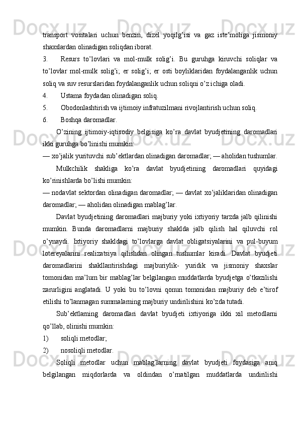 transport   vositalari   uchun   benzin,   dizel   yoqilg’isi   va   gaz   iste’moliga   jismoniy
shaxslardan olinadigan soliqdan iborat. 
3. Resurs   to’lovlari   va   mol-mulk   solig’i.   Bu   guruhga   kiruvchi   soliqlar   va
to’lovlar   mol-mulk   solig’i;   er   solig’i;   er   osti   boyliklaridan   foydalanganlik   uchun
soliq va suv resurslaridan foydalanganlik uchun soliqni o’z ichiga oladi. 
4. Ustama foydadan olinadigan soliq. 
5. Obodonlashtirish va ijtimoiy infratuzilmani rivojlantirish uchun soliq. 
6. Boshqa daromadlar. 
O’zining   ijtimoiy-iqtisodiy   belgisiga   ko’ra   davlat   byudjetining   daromadlari
ikki guruhga bo’linishi mumkin: 
— xo’jalik yurituvchi sub’ektlardan olinadigan daromadlar; — aholidan tushumlar.
Mulkchilik   shakliga   ko’ra   davlat   byudjetining   daromadlari   quyidagi
ko’rinishlarda bo’lishi mumkin: 
— nodavlat sektordan olinadigan daromadlar; — davlat xo’jaliklaridan olinadigan
daromadlar; — aholidan olinadigan mablag’lar. 
Davlat  byudjetining  daromadlari  majburiy  yoki   ixtiyoriy  tarzda  jalb  qilinishi
mumkin.   Bunda   daromadlarni   majburiy   shaklda   jalb   qilish   hal   qiluvchi   rol
o’ynaydi.   Ixtiyoriy   shakldagi   to’lovlarga   davlat   obligatsiyalarini   va   pul-buyum
lotereyalarini   realizatsiya   qilishdan   olingan   tushumlar   kiradi.   Davlat   byudjeti
daromadlarini   shakllantirishdagi   majburiylik-   yuridik   va   jismoniy   shaxslar
tomonidan ma’lum  bir  mablag’lar  belgilangan  muddatlarda byudjetga  o’tkazilishi
zarurligini   anglatadi.   U   yoki   bu   to’lovni   qonun   tomonidan   majburiy   deb   e’tirof
etilishi to’lanmagan summalarning majburiy undirilishini ko’zda tutadi. 
Sub’ektlarning   daromadlari   davlat   byudjeti   ixtiyoriga   ikki   xil   metodlarni
qo’llab, olinishi mumkin: 
1) soliqli metodlar; 
2) nosoliqli metodlar. 
Soliqli   metodlar   uchun   mablag’larning   davlat   byudjeti   foydasiga   aniq
belgilangan   miqdorlarda   va   oldindan   o’rnatilgan   muddatlarda   undirilishi