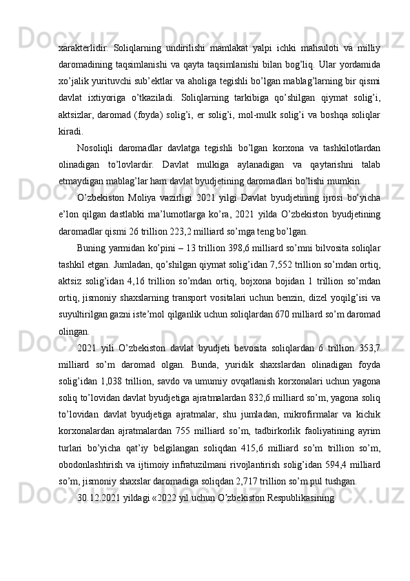 xarakterlidir.   Soliqlarning   undirilishi   mamlakat   yalpi   ichki   mahsuloti   va   milliy
daromadining   taqsimlanishi   va   qayta   taqsimlanishi   bilan   bog’liq.  Ular   yordamida
xo’jalik yurituvchi sub’ektlar va aholiga tegishli bo’lgan mablag’larning bir qismi
davlat   ixtiyoriga   o’tkaziladi.   Soliqlarning   tarkibiga   qo’shilgan   qiymat   solig’i,
aktsizlar,   daromad   (foyda)   solig’i,   er   solig’i,   mol-mulk   solig’i   va   boshqa   soliqlar
kiradi. 
Nosoliqli   daromadlar   davlatga   tegishli   bo’lgan   korxona   va   tashkilotlardan
olinadigan   to’lovlardir.   Davlat   mulkiga   aylanadigan   va   qaytarishni   talab
etmaydigan mablag’lar ham davlat byudjetining daromadlari bo’lishi mumkin. 
O’zbekiston   Moliya   vazirligi   2021   yilgi   Davlat   byudjetining   ijrosi   bo’yicha
e’lon   qilgan   dastlabki   ma’lumotlarga   ko’ra,   2021   yilda   O’zbekiston   byudjetining
daromadlar qismi 26 trillion 223,2 milliard so’mga teng bo’lgan. 
Buning yarmidan ko’pini – 13 trillion 398,6 milliard so’mni bilvosita soliqlar
tashkil etgan. Jumladan, qo’shilgan qiymat solig’idan 7,552 trillion so’mdan ortiq,
aktsiz   solig’idan   4,16   trillion   so’mdan   ortiq,   bojxona   bojidan   1   trillion   so’mdan
ortiq,   jismoniy   shaxslarning   transport   vositalari   uchun   benzin,   dizel   yoqilg’isi   va
suyultirilgan gazni iste’mol qilganlik uchun soliqlardan 670 milliard so’m daromad
olingan. 
2021   yili   O’zbekiston   davlat   byudjeti   bevosita   soliqlardan   6   trillion   353,7
milliard   so’m   daromad   olgan.   Bunda,   yuridik   shaxslardan   olinadigan   foyda
solig’idan 1,038 trillion, savdo va umumiy ovqatlanish korxonalari uchun yagona
soliq to’lovidan davlat byudjetiga ajratmalardan 832,6 milliard so’m, yagona soliq
to’lovidan   davlat   byudjetiga   ajratmalar,   shu   jumladan,   mikrofirmalar   va   kichik
korxonalardan   ajratmalardan   755   milliard   so’m,   tadbirkorlik   faoliyatining   ayrim
turlari   bo’yicha   qat’iy   belgilangan   soliqdan   415,6   milliard   so’m   trillion   so’m,
obodonlashtirish va ijtimoiy infratuzilmani  rivojlantirish solig’idan 594,4 milliard
so’m, jismoniy shaxslar daromadiga soliqdan 2,717 trillion so’m pul tushgan. 
30.12.2021   yildagi   «2022   yil   uchun   O zbekistonʼ   Respublikasining