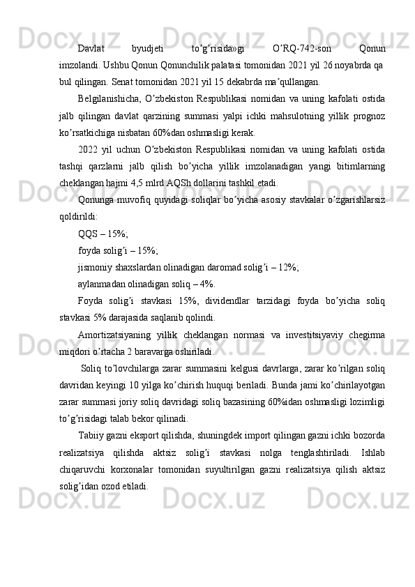 Davlat   byudjeti   to g risida»gi   O RQ-742-son   Qonunʼ ʼ ʼ
imzolandi.   Ushbu   Qonun   Qonunchilik   palatasi   tomonidan   2021   yil   26   noyabrda   qa
bul   qilingan.   Senat   tomonidan   2021   yil   15   dekabrda   ma qullangan.	
ʼ
Belgilanishicha,   O zbekiston   Respublikasi   nomidan   va   uning   kafolati   ostida	
ʼ
jalb   qilingan   davlat   qarzining   summasi   yalpi   ichki   mahsulotning   yillik   prognoz
ko rsatkichiga nisbatan 60%dan oshmasligi kerak.	
ʼ
2022   yil   uchun   O zbekiston   Respublikasi   nomidan   va   uning   kafolati   ostida	
ʼ
tashqi   qarzlarni   jalb   qilish   bo yicha   yillik   imzolanadigan   yangi   bitimlarning	
ʼ
cheklangan hajmi 4,5 mlrd АQSh dollarini tashkil etadi.
Qonunga muvofiq quyidagi  soliqlar bo yicha asosiy stavkalar  o zgarishlarsiz	
ʼ ʼ
qoldirildi:
QQS – 15%;
foyda solig i – 15%;	
ʼ
jismoniy shaxslardan olinadigan daromad solig i – 12%;	
ʼ
aylanmadan olinadigan soliq – 4%.
Foyda   solig i   stavkasi   15%,   dividendlar   tarzidagi   foyda   bo yicha   soliq	
ʼ ʼ
stavkasi 5% darajasida saqlanib qolindi.
Аmortizatsiyaning   yillik   cheklangan   normasi   va   investitsiyaviy   chegirma
miqdori o rtacha 2 baravarga oshiriladi.	
ʼ
  Soliq to lovchilarga zarar summasini kelgusi davrlarga, zarar ko rilgan soliq	
ʼ ʼ
davridan keyingi 10 yilga ko chirish huquqi beriladi. Bunda jami ko chirilayotgan	
ʼ ʼ
zarar summasi joriy soliq davridagi soliq bazasining 60%idan oshmasligi lozimligi
to g risidagi talab bekor qilinadi.	
ʼ ʼ
Tabiiy gazni eksport qilishda, shuningdek import qilingan gazni ichki bozorda
realizatsiya   qilishda   aktsiz   solig i   stavkasi   nolga   tenglashtiriladi.   Ishlab	
ʼ
chiqaruvchi   korxonalar   tomonidan   suyultirilgan   gazni   realizatsiya   qilish   aktsiz
solig idan ozod etiladi.	
ʼ