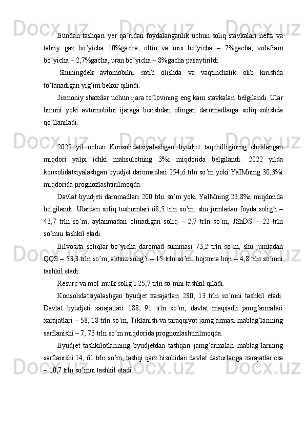 Bundan   tashqari   yer   qa ridan   foydalanganlik   uchun   soliq   stavkalari   neftь   vaʼ
tabiiy   gaz   bo yicha   10%gacha,   oltin   va   mis   bo yicha   –   7%gacha,   volьfram	
ʼ ʼ
bo yicha – 2,7%gacha, uran bo yicha – 8%gacha pasaytirildi.	
ʼ ʼ
  Shuningdek   avtomobilni   sotib   olishda   va   vaqtinchalik   olib   kirishda
to lanadigan yig im bekor qilindi.
ʼ ʼ
Jismoniy shaxslar uchun ijara to lovining eng kam stavkalari belgilandi. Ular	
ʼ
binoni   yoki   avtomobilni   ijaraga   berishdan   olingan   daromadlarga   soliq   solishda
qo llaniladi.	
ʼ
2022   yil   uchun   Konsolidatsiyalashgan   byudjet   taqchilligining   cheklangan
miqdori   yalpi   ichki   mahsulotning   3%i   miqdorida   belgilandi.   2022   yilda
konsolidatsiyalashgan byudjet daromadlari 254,6 trln so m yoki YaIMning 30,3%i	
ʼ
miqdorida prognozlashtirilmoqda.
Davlat byudjeti daromadlari 200 trln so m yoki YaIMning 23,8%i miqdorida	
ʼ
belgilandi. Ulardan  soliq  tushumlari   68,5 trln so m,  shu  jumladan foyda  solig i  –	
ʼ ʼ
43,7   trln   so m,   aylanmadan   olinadigan   soliq   –   2,7   trln   so m,   JShDS   –   22   trln	
ʼ ʼ
so mni tashkil etadi.	
ʼ
Bilvosita   soliqlar   bo yicha   daromad   summasi   73,2   trln   so m,   shu   jumladan	
ʼ ʼ
QQS – 53,3 trln so m, aktsiz solig i – 15 trln so m, bojxona boji – 4,8 trln so mni	
ʼ ʼ ʼ ʼ
tashkil etadi.
Resurc va mol-mulk solig i 25,7 trln so mni tashkil qiladi.	
ʼ ʼ
Konsolidatsiyalashgan   byudjet   xarajatlari   280,   13   trln   so mni   tashkil   etadi.	
ʼ
Davlat   byudjeti   xarajatlari   188,   91   trln   so m,   davlat   maqsadli   jamg armalari	
ʼ ʼ
xarajatlari – 58, 18 trln so m, Tiklanish va taraqqiyot jamg armasi mablag larining	
ʼ ʼ ʼ
sarflanishi – 7, 73 trln so m miqdorida prognozlashtirilmoqda.
ʼ
Byudjet   tashkilotlarining   byudjetdan   tashqari   jamg armalari   mablag larining	
ʼ ʼ
sarflanishi 14, 61 trln so m, tashqi qarz hisobidan davlat dasturlariga xarajatlar esa	
ʼ
– 10,7 trln so mni tashkil etadi.	
ʼ