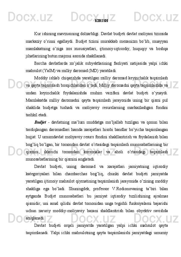 KIRISH
Kur ishining mavzusining dolzarbligi.  Davlat budjeti davlat moliyasi tizimida
markaziy   o’rinni   egallaydi.   Budjet   tizimi   murakkab   mexanizm   bo’lib,   muayyan
mamlakatning   o’ziga   xos   xususiyatlari,   ijtimoiy-iqtisodiy,   huquqiy   va   boshqa
jihatlarining butun majmui asosida shakllanadi. 
Barcha   davlatlarda   xo’jalik   subyektlarining   faoliyati   natijasida   yalpi   ichki
mahsulot (YaIM) va milliy daromad (MD) yaratiladi.
Moddiy ishlab chiqarishda  yaratilgan milliy daromad keyinchalik taqsimlash
va qayta taqsimlash bosqichlaridan o’tadi. Milliy daromadni qayta taqsimlashda va
undan   keyinchalik   foydalanishda   muhim   vazifani   davlat   budjeti   o’ynaydi.
Mamlakatda   milliy   daromadni   qayta   taqsimlash   jarayonida   uning   bir   qismi   pul
shaklida   budjetga   tushadi   va   moliyaviy   resurslarning   markazlashgan   fondini
tashkil etadi.
Budjet   -   davlatning   ma’lum   muddatga   mo’ljallab   tuzilgan   va   qonun   bilan
tasdiqlangan   daromadlari   hamda   xarajatlari   hisobi   bandlar   bo’yicha   taqsimlangan
hujjat. U umumdavlat moliyaviy resurs fondini shakllantirish va foydalanish bilan
bog’liq bo’lgan, bir tomondan davlat o’rtasidagi taqsimlash munosabatlarining bir
qismini,   ikkinchi   tomondan   korxonalar   va   aholi   o’rtasidagi   taqsimlash
munosabatlarining bir qismini anglatadi.
Davlat   budjeti,   uning   daromad   va   xarajatlari   jamiyatning   iqtisodiy
kategoriyalari   bilan   chambarchas   bog’liq,   chunki   davlat   budjeti   jamiyatda
yaratilgan ijtimoiy mahsulot qiymatining taqsimlanish jarayonida o’zining moddiy
shakliga   ega   bo’ladi.   Shuningdek,   professor   V.Rodionovaning   ta’biri   bilan
aytganda   Budjet   munosabatlari   bu   jamiyat   iqtisodiy   tuzilishining   ajralmas
qismidir;   uni   amal   qilishi   davlat   tomonidan   unga   tegishli   funksiyalarni   bajarishi
uchun   zaruriy   moddiy-moliyaviy   bazani   shakllantirish   bilan   obyektiv   ravishda
aniqlanadi. 
Davlat   budjeti   orqali   jamiyatda   yaratilgan   yalpi   ichki   mahsulot   qayta
taqsimlanadi.   Yalpi   ichki   mahsulotning   qayta   taqsimlanishi   jamiyatdagi   umumiy
