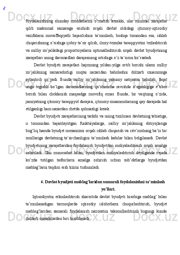 foydalanishning   shunday   muddatlarini   o’rnatish   kerakki,   ular   minimal   xarajatlar
qilib   maksimal   samaraga   erishish   orqali   davlat   oldidagi   ijtimoiy-iqtisodiy
vazifalarni   muvaffaqiyatli   bajarilishini   ta’minlash,   boshqa   tomondan   esa,   ishlab
chiqarishning o’sishiga ijobiy ta’sir qilish, ilmiy-texnika taraqqiyotini tezlashtirish
va milliy xo’jalikdagi proportsiyalarni optimallashtirish orqali davlat byudjetining
xarajatlari uning daromadlari darajasining ortishiga o’z ta’sirini ko’rsatadi. 
Davlat   byudjeti   xarajatlari   hajmining   yildan-yilga   ortib   borishi   ularni   milliy
xo’jalikning   samaradorligi   nuqtai   nazaridan   baholashni   dolzarb   muammoga
aylantirib   qo’yadi.   Bunda   milliy   xo’jalikning   yakuniy   natijasini   baholab,   faqat
unga   tegishli   bo’lgan   daromadlarning   qo’shimcha   ravishda   o’sganligiga   e’tibor
berish   bilan   cheklanish   maqsadga   muvofiq   emas.   Bunda,   bir   vaqtning   o’zida,
jamiyatning ijtimoiy taraqqiyot darajasi, ijtimoiy muammolarning qay darajada hal
etilganligi ham nazardan chetda qolmasligi kerak. 
Davlat byudjeti xarajatlarining tarkibi va uning tuzilmasi davlatning tabiatiga,
u   tomonidan   bajarilayotgan   funktsiyalarga,   milliy   xo’jalikning   ehtiyojlariga
bog’liq hamda byudjet mexanizmi orqali ishlab chiqarish va iste’molning ba’zi bir
omillariga   davlatning   ta’sirchanligini   ta’minlash   kabilar   bilan   belgilanadi.   Davlat
byudjetining xarajatlaridan foydalanish byudjetdan moliyalashtirish  orqali  amalga
oshiriladi.   Shu   munosabat   bilan,   byudjetdan   moliyalashtirish   deyilganda   rejada
ko’zda   tutilgan   tadbirlarni   amalga   oshirish   uchun   sub’ektlarga   byudjetdan
mablag’larni taqdim eish tizimi tushuniladi. 
4. Davlat byudjeti mablag’laridan samarali foydalanishni ta’minlash
yo’llari.
        Iqtisodiyotni   erkinlashtirish   sharoitida   davlat   byudjeti   hisobiga   mablag’   bilan
ta’minlanadigan   tarmoqlarda   iqtisodiy   islohotlarni   chuqurlashtirish,   byudjet
mablag’laridan   samarali   foydalanish   nazoratini   takomillashtirish   bugungi   kunda
dolzarb masalalardan biri hisoblanadi. 
 ABB