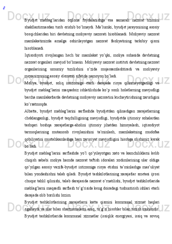 Byudjet   mablag’laridan   oqilona   foydalanishga   esa   samarali   nazorat   tizimini
shakllantirmasdan turib erishib bo’lmaydi. Ma’lumki, byudjet jarayonining asosiy
bosqichlaridan   biri   davlatning   moliyaviy   nazorati   hisoblanadi.   Moliyaviy   nazorat
mamlakatimizda   amalga   oshirilayotgan   nazorat   faoliyatining   tarkibiy   qismi
hisoblanadi. 
Iqtisodiyoti   rivojlangan   hech   bir   mamlakat   yo’qki,   moliya   sohasida   davlatning
nazorat organlari mavjud bo’lmasin. Moliyaviy nazorat instituti davlatning nazorat
organlarining   umumiy   tuzilishini   o’zida   mujassamlashtiradi   va   moliyaviy
mexanizmning asosiy elementi sifatida namoyon bo’ladi. 
Moliya,   byudjet,   soliq   intizomiga   etarli   darajada   rioya   qilinmayotganligi   va
byudjet   mablag’larini   maqsadsiz   ishlatilishida   ko’p   sonli   holatlarning   mavjudligi
barcha mamlakatlarda davlatning moliyaviy nazora tini   kuchaytirishning zarurligini
ko’rsatmoqda. 
Albatta,   byudjet   mablag’larini   sarflashda   byudjetdan   qilinadigan   xarajatlarning
cheklanganligi,   byudjet   taqchilligining   mavjudligi,   byudjetda   ijtimoiy   sohalardan
tashqari   boshqa   xarajatlarga-aholini   ijtimoiy   jihatdan   himoyalash,   iqtisodiyot
tarmoqlarining   mutanosib   rivojlanishini   ta’minlash,   mamlakatning   mudofaa
qobiliyatini mustahkamlashga ham zaruriyat mavjudligini hisobga olishimiz kerak
bo’ladi. 
Byudjet   mablag’larini   sarflashda   yo’l   qo’yilayotgan   xato   va   kamchiliklarni   kelib
chiqish   sababi   moliya   hamda   nazorat   taftish   idoralari   xodimlarining   ular   oldiga
qo’yilgan   asosiy   vazifa-byudjet   intizomiga   rioya   etishni   ta’minlashga   mas’uliyat
bilan   yondashishni   talab   qiladi.   Byudjet   tashkilotlarining   xarajatlar   smetasi   ijrosi
chuqur tahlil qilinishi, talab darajasida nazorat o’rnatilishi, byudjet tashkilotlarida
mablag’larni maqsadli sarflash to’g’risida keng doiradagi tushuntirish ishlari etarli
darajada olib borilishi lozim. 
Byudjet   tashkilotlarining   xarajatlarni   katta   qismini   kommunal   xizmat   haqlari
egallaydi va ular bilan shartnomalarni aniq, to’g’ri hisoblar bilan tuzish muhimdir.
Byudjet   tashkilotlarida   kommunal   xizmatlar   (issiqlik   energiyasi,   issiq   va   sovuq
 ABB