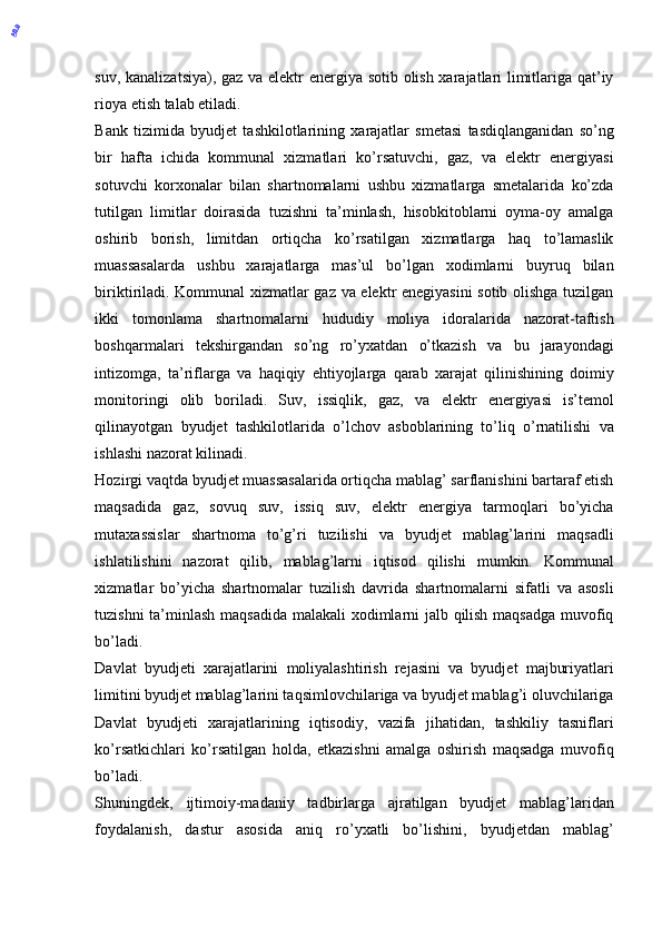 suv, kanalizatsiya), gaz va elektr energiya sotib olish xarajatlari limitlariga qat’iy
rioya etish talab etiladi. 
Bank   tizimida   byudjet   tashkilotlarining   xarajatlar   smetasi   tasdiqlanganidan   so’ng
bir   hafta   ichida   kommunal   xizmatlari   ko’rsatuvchi,   gaz,   va   elektr   energiyasi
sotuvchi   korxonalar   bilan   shartnomalarni   ushbu   xizmatlarga   smetalarida   ko’zda
tutilgan   limitlar   doirasida   tuzishni   ta’minlash,   hisobkitoblarni   oyma-oy   amalga
oshirib   borish,   limitdan   ortiqcha   ko’rsatilgan   xizmatlarga   haq   to’lamaslik
muassasalarda   ushbu   xarajatlarga   mas’ul   bo’lgan   xodimlarni   buyruq   bilan
biriktiriladi. Kommunal  xizmatlar gaz va elektr enegiyasini sotib olishga tuzilgan
ikki   tomonlama   shartnomalarni   hududiy   moliya   idoralarida   nazorat-taftish
boshqarmalari   tekshirgandan   so’ng   ro’yxatdan   o’tkazish   va   bu   jarayondagi
intizomga,   ta’riflarga   va   haqiqiy   ehtiyojlarga   qarab   xarajat   qilinishining   doimiy
monitoringi   olib   boriladi.   Suv,   issiqlik,   gaz,   va   elektr   energiyasi   is’temol
qilinayotgan   byudjet   tashkilotlarida   o’lchov   asboblarining   to’liq   o’rnatilishi   va
ishlashi nazorat kilinadi. 
Hozirgi vaqtda byudjet muassasalarida ortiqcha mablag’ sarflanishini bartaraf etish
maqsadida   gaz,   sovuq   suv,   issiq   suv,   elektr   energiya   tarmoqlari   bo’yicha
mutaxassislar   shartnoma   to’g’ri   tuzilishi   va   byudjet   mablag’larini   maqsadli
ishlatilishini   nazorat   qilib,   mablag’larni   iqtisod   qilishi   mumkin.   Kommunal
xizmatlar   bo’yicha   shartnomalar   tuzilish   davrida   shartnomalarni   sifatli   va   asosli
tuzishni ta’minlash maqsadida malakali xodimlarni jalb qilish maqsadga muvofiq
bo’ladi. 
Davlat   byudjeti   xarajatlarini   moliyalashtirish   rejasini   va   byudjet   majburiyatlari
limitini byudjet mablag’larini taqsimlovchilariga va byudjet mablag’i oluvchilariga
Davlat   byudjeti   xarajatlarining   iqtisodiy,   vazifa   jihatidan,   tashkiliy   tasniflari
ko’rsatkichlari   ko’rsatilgan   holda,   etkazishni   amalga   oshirish   maqsadga   muvofiq
bo’ladi. 
Shuningdek,   ijtimoiy-madaniy   tadbirlarga   ajratilgan   byudjet   mablag’laridan
foydalanish,   dastur   asosida   aniq   ro’yxatli   bo’lishini,   byudjetdan   mablag’
 ABB