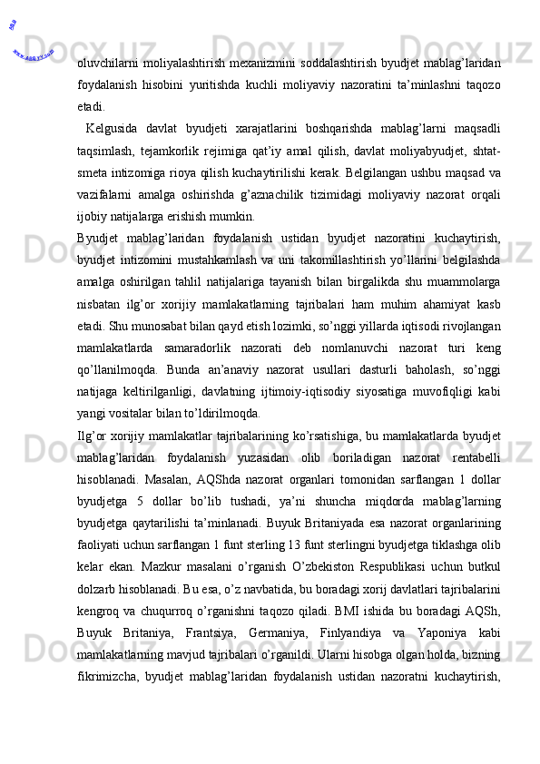oluvchilarni  moliyalashtirish   mexanizmini   soddalashtirish   byudjet   mablag’laridan
foydalanish   hisobini   yuritishda   kuchli   moliyaviy   nazoratini   ta’minlashni   taqozo
etadi. 
  Kelgusida   davlat   byudjeti   xarajatlarini   boshqarishda   mablag’larni   maqsadli
taqsimlash,   tejamkorlik   rejimiga   qat’iy   amal   qilish,   davlat   moliyabyudjet,   shtat-
smeta intizomiga rioya qilish kuchaytirilishi kerak. Belgilangan ushbu maqsad va
vazifalarni   amalga   oshirishda   g’aznachilik   tizimidagi   moliyaviy   nazorat   orqali
ijobiy natijalarga erishish mumkin. 
Byudjet   mablag’laridan   foydalanish   ustidan   byudjet   nazoratini   kuchaytirish,
byudjet   intizomini   mustahkamlash   va   uni   takomillashtirish   yo’llarini   belgilashda
amalga   oshirilgan   tahlil   natijalariga   tayanish   bilan   birgalikda   shu   muammolarga
nisbatan   ilg’or   xorijiy   mamlakatlarning   tajribalari   ham   muhim   ahamiyat   kasb
etadi. Shu munosabat bilan qayd etish lozimki, so’nggi yillarda iqtisodi rivojlangan
mamlakatlarda   samaradorlik   nazorati   deb   nomlanuvchi   nazorat   turi   keng
qo’llanilmoqda.   Bunda   an’anaviy   nazorat   usullari   dasturli   baholash,   so’nggi
natijaga   keltirilganligi,   davlatning   ijtimoiy-iqtisodiy   siyosatiga   muvofiqligi   kabi
yangi vositalar bilan to’ldirilmoqda. 
Ilg’or xorijiy mamlakatlar tajribalarining ko’rsatishiga, bu mamlakatlarda byudjet
mablag’laridan   foydalanish   yuzasidan   olib   boriladigan   nazorat   rentabelli
hisoblanadi.   Masalan,   AQShda   nazorat   organlari   tomonidan   sarflangan   1   dollar
byudjetga   5   dollar   bo’lib   tushadi,   ya’ni   shuncha   miqdorda   mablag’larning
byudjetga   qaytarilishi   ta’minlanadi.   Buyuk   Britaniyada   esa   nazorat   organlarining
faoliyati uchun sarflangan 1 funt sterling 13 funt sterlingni byudjetga tiklashga olib
kelar   ekan.   Mazkur   masalani   o’rganish   O’zbekiston   Respublikasi   uchun   butkul
dolzarb hisoblanadi. Bu esa, o’z navbatida, bu boradagi xorij davlatlari tajribalarini
kengroq   va   chuqurroq   o’rganishni   taqozo   qiladi.   BMI   ishida   bu   boradagi   AQSh,
Buyuk   Britaniya,   Frantsiya,   Germaniya,   Finlyandiya   va   Yaponiya   kabi
mamlakatlarning mavjud tajribalari o’rganildi. Ularni hisobga olgan holda, bizning
fikrimizcha,   byudjet   mablag’laridan   foydalanish   ustidan   nazoratni   kuchaytirish,
 ABB
www.ABBYY.com
