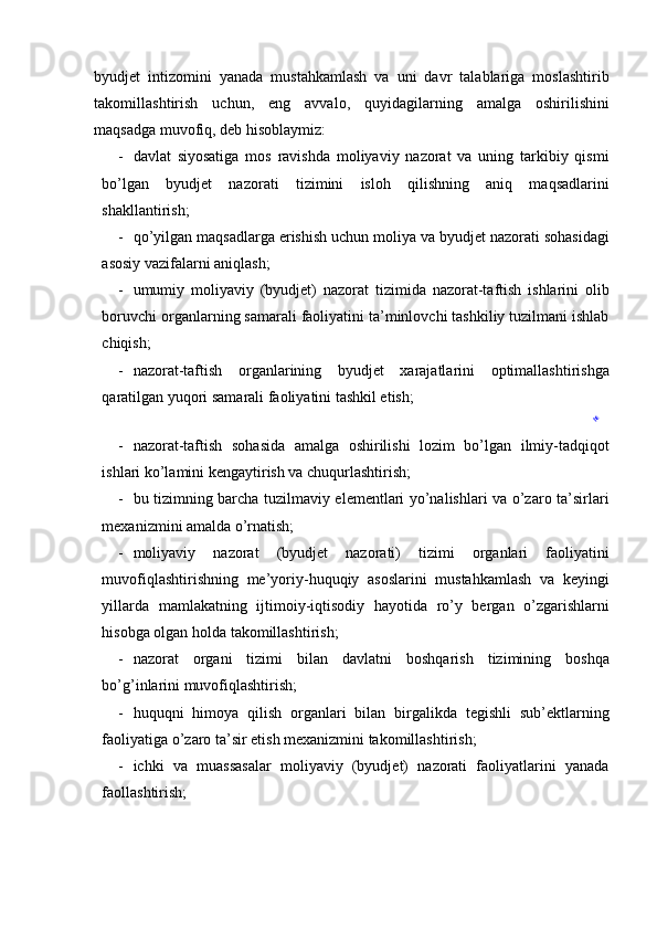 byudjet   intizomini   yanada   mustahkamlash   va   uni   davr   talablariga   moslashtirib
takomillashtirish   uchun,   eng   avvalo,   quyidagilarning   amalga   oshirilishini
maqsadga muvofiq, deb hisoblaymiz: 
- davlat   siyosatiga   mos   ravishda   moliyaviy   nazorat   va   uning   tarkibiy   qismi
bo’lgan   byudjet   nazorati   tizimini   isloh   qilishning   aniq   maqsadlarini
shakllantirish; 
- qo’yilgan maqsadlarga erishish uchun moliya va byudjet nazorati sohasidagi
asosiy vazifalarni aniqlash; 
- umumiy   moliyaviy   (byudjet)   nazorat   tizimida   nazorat-taftish   ishlarini   olib
boruvchi organlarning samarali faoliyatini ta’minlovchi tashkiliy tuzilmani ishlab
chiqish; 
- nazorat-taftish   organlarining   byudjet   xarajatlarini   optimallashtirishga
qaratilgan yuqori samarali faoliyatini tashkil etish; 
- nazorat-taftish   sohasida   amalga   oshirilishi   lozim   bo’lgan   ilmiy-tadqi qot
ishlari ko’lamini kengaytirish va chuqurlashtirish; 
- bu tizimning barcha tuzilmaviy elementlari yo’nalishlari va o’zaro ta’sirlari
mexanizmini amalda o’rnatish; 
- moliyaviy   nazorat   (byudjet   nazorati)   tizimi   organlari   faoliyatini
muvofiqlashtirishning   me’yoriy-huquqiy   asoslarini   mustahkamlash   va   keyingi
yillarda   mamlakatning   ijtimoiy-iqtisodiy   hayotida   ro’y   bergan   o’zgarishlarni
hisobga olgan holda takomillashtirish; 
- nazorat   organi   tizimi   bilan   davlatni   boshqarish   tizimining   boshqa
bo’g’inlarini muvofiqlashtirish; 
- huquqni   himoya   qilish   organlari   bilan   birgalikda   tegishli   sub’ektlarning
faoliyatiga o’zaro ta’sir etish mexanizmini takomillashtirish; 
- ichki   va   muassasalar   moliyaviy   (byudjet)   nazorati   faoliyatlarini   yanada
faollashtirish; 
 w