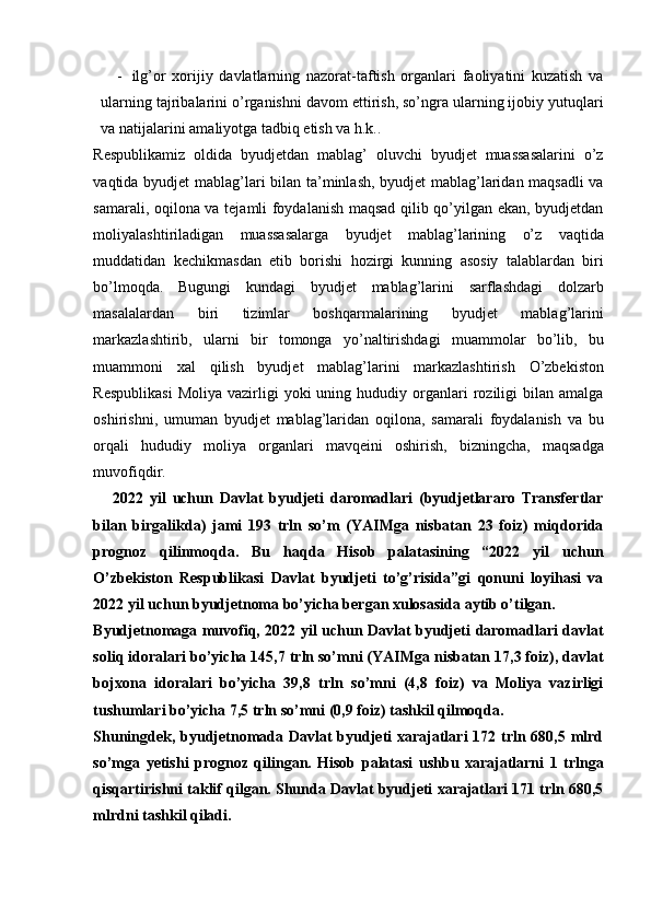 - ilg’or   xorijiy   davlatlarning   nazorat-taftish   organlari   faoliyatini   kuzatish   va
ularning tajribalarini o’rganishni davom ettirish, so’ngra ularning ijobiy yutuqlari
va natijalarini amaliyotga tadbiq etish va h.k.. 
Respublikamiz   oldida   byudjetdan   mablag’   oluvchi   byudjet   muassasalarini   o’z
vaqtida byudjet mablag’lari bilan ta’minlash, byudjet mablag’laridan maqsadli  va
samarali, oqilona va tejamli foydalanish maqsad qilib qo’yilgan ekan, byudjetdan
moliyalashtiriladigan   muassasalarga   byudjet   mablag’larining   o’z   vaqtida
muddatidan   kechikmasdan   etib   borishi   hozirgi   kunning   asosiy   talablardan   biri
bo’lmoqda.   Bugungi   kundagi   byudjet   mablag’larini   sarflashdagi   dolzarb
masalalardan   biri   tizimlar   boshqarmalarining   byudjet   mablag’larini
markazlashtirib,   ularni   bir   tomonga   yo’naltirishdagi   muammolar   bo’lib,   bu
muammoni   xal   qilish   byudjet   mablag’larini   markazlashtirish   O’zbekiston
Respublikasi  Moliya   vazirligi  yoki  uning  hududiy  organlari  roziligi   bilan  amalga
oshirishni,   umuman   byudjet   mablag’laridan   oqilona,   samarali   foydalanish   va   bu
orqali   hududiy   moliya   organlari   mavqeini   oshirish,   bizningcha,   maqsadga
muvofiqdir. 
      2022   yil   uchun   Davlat   byudjeti   daromadlari   (byudjetlararo   Transfertlar
bilan   birgalikda)   jami   193   trln   so’m   (YAIMga   nisbatan   23   foiz)   miqdorida
prognoz   qilinmoqda.   Bu   haqda   Hisob   palatasining   “2022   yil   uchun
O’zbekiston   Respublikasi   Davlat   byudjeti   to’g’risida”gi   qonuni   loyihasi   va
2022 yil uchun byudjetnoma bo’yicha bergan xulosasida aytib o’tilgan.
Byudjetnomaga muvofiq, 2022 yil uchun Davlat byudjeti daromadlari davlat
soliq idoralari bo’yicha 145,7 trln so’mni (YAIMga nisbatan 17,3 foiz), davlat
bojxona   idoralari   bo’yicha   39,8   trln   so’mni   (4,8   foiz)   va   Moliya   vazirligi
tushumlari bo’yicha 7,5 trln so’mni (0,9 foiz) tashkil qilmoqda.
Shuningdek, byudjetnomada Davlat  byudjeti xarajatlari  172 trln 680,5 mlrd
so’mga   yetishi   prognoz   qilingan.   Hisob   palatasi   ushbu   xarajatlarni   1   trlnga
qisqartirishni taklif qilgan. Shunda Davlat byudjeti xarajatlari 171 trln 680,5
mlrdni tashkil qiladi.