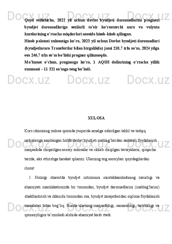 Qayd   etilishicha,   2022   yil   uchun   davlat   byudjeti   daromadlarini   prognozi
byudjet   daromadlariga   sezilarli   ta’sir   ko’rsatuvchi   narx   va   valyuta
kurslarining o’rtacha miqdorlari asosida hisob-kitob qilingan.
Hisob palatasi  xulosasiga ko’ra, 2023 yil uchun Davlat byudjeti daromadlari
(byudjetlararo Transfertlar bilan birgalikda) jami 210,7 trln so’m, 2024 yilga
esa 246,7 trln so’m bo’lishi prognoz qilinmoqda.
Ma’lumot   o’chun,   prognozga   ko’ra,   1   AQSH   dollarining   o’rtacha   yillik
summasi – 11 321 so’mga teng bo’ladi.
XULOSA
 
Kurs ishimning xulosa qismida yuqorida amalga oshirilgan tahlil va tadqiq 
natijalariga asoslangan holda davlat byudjeti mablag’laridan samarali foydalanish 
maqsadida chiqarilgan asosiy xulosalar va ishlab chiqilgan tavsiyalarni, qisqacha 
tarzda, aks ettirishga harakat qilamiz. Ularning eng asosiylari quyidagilardan 
iborat: 
1. Hozirgi   sharoitda   byudjet   intizomini   mustahkamlashning   zarurligi   va
ahamiyati   mamlakatimizda   bir   tomondan,   byudjet   daromadlarini   (mablag’larini)
shakllantirish va ikkinchi tomondan esa, byudjet xarajatlaridan oqilona foydalanish
masalalari   bilan   bog’liq.   Bunda   ularning   maqsadliligi,   samaraliligi,   tartibliligi   va
qonuniyligini ta’minlash alohida ahamiyat kasb etadi.