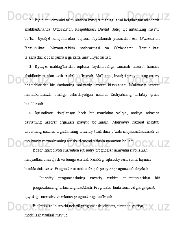 2. Byudjet intizomini ta’minlashda byudjet mablag’larini belgilangan miqdorda
shakllantirishda   O’zbekiston   Respublikasi   Davlat   Soliq   Qo’mitasining   mas’ul
bo’lsa,   byudjet   xarajatlaridan   oqilona   foydalanish   yuzasidan   esa   O’zbekiston
Respublikasi   Nazorat-taftish   boshqarmasi   va   O’zbekiston   Respublikasi
G’aznachilik boshqarmasi ga katta mas’uliyat tushadi.  
3. Byudjet   mablag’laridan   oqilona   foydalanishga   samarali   nazorat   tizimini
shakllantirmasdan turib erishib bo’lmaydi. Ma’lumki, byudjet jarayonining asosiy
bosqichlaridan   biri   davlatning   moliyaviy   nazorati   hisoblanadi.   Moliyaviy   nazorat
mamlakatimizda   amalga   oshirilayotgan   nazorat   faoliyatining   tarkibiy   qismi
hisoblanadi. 
4. Iqtisodiyoti   rivojlangan   hech   bir   mamlakat   yo’qki,   moliya   sohasida
davlatning   nazorat   organlari   mavjud   bo’lmasin.   Moliyaviy   nazorat   instituti
davlatning nazorat organlarining umumiy tuzilishini o’zida mujassamlashtiradi va
moliyaviy mexanizmning asosiy elementi sifatida namoyon bo’ladi. 
Bozor iqtisodiyoti sharoitida iqtisodiy prognozlar jamiyatni rivojlanish 
maqsadlarini aniqlash va bunga erishish kerakligi iqtisodiy resurslarni hajmini 
hisoblashda zarur. Prognozlarni ishlab chiqish jarayoni prognozlash deyiladi. 
Iqtisodiy  prognozlashning  nazariy  muhim  muammolaridan  biri 
prognozlarning turlarining hisoblash. Prognozlar funksional belgisiga qarab 
quyidagi: normativ va izlanuv prognozlariga bo’linadi. 
Bir-birini to’ldiruvchi uch xil prognozlash: ekspert, ekstrapolyatsiya, 
modellash usullari mavjud.