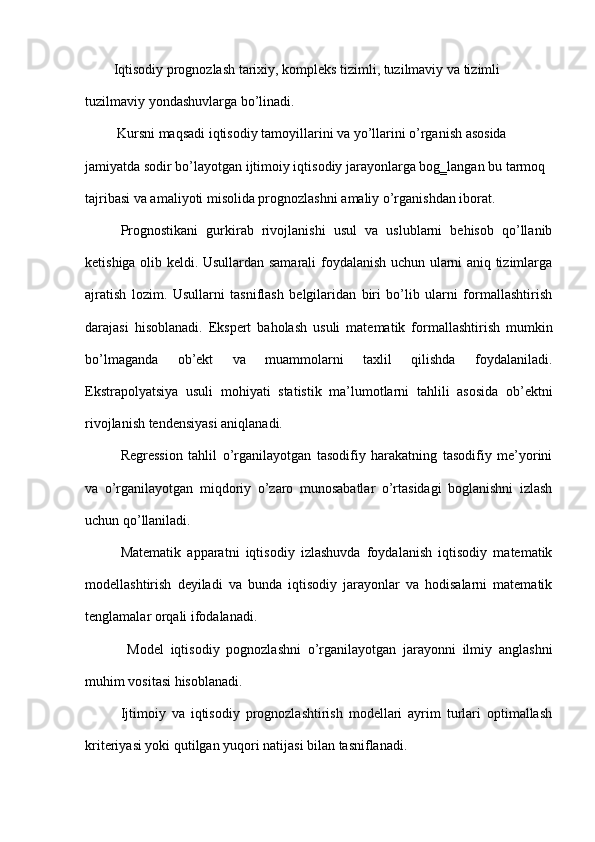 Iqtisodiy prognozlash tarixiy, kompleks tizimli, tuzilmaviy va tizimli 
tuzilmaviy yondashuvlarga bo’linadi. 
 Kursni maqsadi iqtisodiy tamoyillarini va yo’llarini o’rganish asosida 
jamiyatda sodir bo’layotgan ijtimoiy iqtisodiy jarayonlarga bog‗langan bu tarmoq 
tajribasi va amaliyoti misolida prognozlashni amaliy o’rganishdan iborat.  
Prognostikani   gurkirab   rivojlanishi   usul   va   uslublarni   behisob   qo’llanib
ketishiga olib keldi. Usullardan samarali foydalanish uchun ularni aniq tizimlarga
ajratish   lozim.   Usullarni   tasniflash   belgilaridan   biri   bo’lib   ularni   formallashtirish
darajasi   hisoblanadi.   Ekspert   baholash   usuli   matematik   formallashtirish   mumkin
bo’lmaganda   ob’ekt   va   muammolarni   taxlil   qilishda   foydalaniladi.
Ekstrapolyatsiya   usuli   mohiyati   statistik   ma’lumotlarni   tahlili   asosida   ob’ektni
rivojlanish tendensiyasi aniqlanadi. 
Regression   tahlil   o’rganilayotgan   tasodifiy   harakatning   tasodifiy   me’yorini
va   o’rganilayotgan   miqdoriy   o’zaro   munosabatlar   o’rtasidagi   boglanishni   izlash
uchun qo’llaniladi. 
Matematik   apparatni   iqtisodiy   izlashuvda   foydalanish   iqtisodiy   matematik
modellashtirish   deyiladi   va   bunda   iqtisodiy   jarayonlar   va   hodisalarni   matematik
tenglamalar orqali ifodalanadi.  
  Model   iqtisodiy   pognozlashni   o’rganilayotgan   jarayonni   ilmiy   anglashni
muhim vositasi hisoblanadi. 
Ijtimoiy   va   iqtisodiy   prognozlashtirish   modellari   ayrim   turlari   optimallash
kriteriyasi yoki qutilgan yuqori natijasi bilan tasniflanadi.