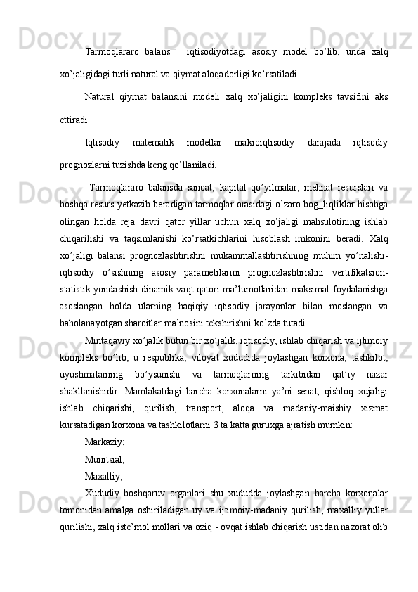 Т armoqlararo   balans   iqtisodiyotdagi   asosiy   model   bo’lib,   unda   xalq
xo’jaligidagi turli natural va qiymat aloqadorligi ko’rsatiladi. 
Natural   qiymat   balansini   modeli   xalq   xo’jaligini   kompleks   tavsifini   aks
ettiradi. 
Iqtisodiy   matematik   modellar   makroiqtisodiy   darajada   iqtisodiy
prognozlarni tuzishda keng qo’llaniladi. 
  Т armoqlararo   balansda   sanoat,   kapital   qo’yilmalar,   mehnat   resurslari   va
boshqa resurs yetkazib beradigan tarmoqlar orasidagi o’zaro bog‗liqliklar hisobga
olingan   holda   reja   davri   qator   yillar   uchun   xalq   xo’jaligi   mahsulotining   ishlab
chiqarilishi   va   taqsimlanishi   ko’rsatkichlarini   hisoblash   imkonini   beradi.   Х alq
xo’jaligi   balansi   prognozlashtirishni   mukammallashtirishning   muhim   yo’nalishi-
iqtisodiy   o’sishning   asosiy   parametrlarini   prognozlashtirishni   vertifikatsion-
statistik yondashish dinamik vaqt qatori ma’lumotlaridan maksimal foydalanishga
asoslangan   holda   ularning   haqiqiy   iqtisodiy   jarayonlar   bilan   moslangan   va
baholanayotgan sharoitlar ma’nosini tekshirishni ko’zda tutadi. 
Mintaqaviy xo’jalik butun bir xo’jalik, iqtisodiy, ishlab chiqarish va ijtimoiy
kompleks   bo’lib,   u   respublika,   viloyat   xududida   joylashgan   korxona,   tashkilot,
uyushmalarning   bo’ysunishi   va   tarmoqlarning   tarkibidan   qat’iy   nazar
shakllanishidir.   Mamlakatdagi   barcha   korxonalarni   ya’ni   senat,   qishloq   xujaligi
ishlab   chiqarishi,   qurilish,   transport,   aloqa   va   madaniy-maishiy   xizmat
kursatadigan korxona va tashkilotlarni 3 ta katta guruxga ajratish mumkin: 
Markaziy; 
Munitsial; 
Maxalliy; 
Х ududiy   boshqaruv   organlari   shu   xududda   joylashgan   barcha   korxonalar
tomonidan   amalga   oshiriladigan   uy   va   ijtimoiy-madaniy   qurilish,   maxalliy   yullar
qurilishi, xalq iste’mol mollari va oziq - ovqat ishlab chiqarish ustidan nazorat olib