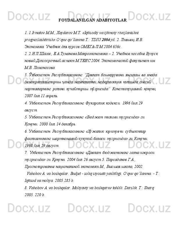 FOYDALANILGAN ADABIYOTLAR
1. 1.Irmatov M.M.,  Х aydarov M. Т . «Iqtisodiy va ijtimoiy rivojlanishni 
prognozlashtirish» O’quv qo’llanma  Т .:  Т DIU  2004  yil.   2.   Лившиц И.В. 
Экономика. Учебник для курсов ОМЕГА-Л М 2004 656с. 
2. 2.Н.Л.Шагас, Е.А.Туманова Макроэкономика – 2. Учебное пособие Вупуск 
новый Долгосрочный аспект М.ТЕИС 2004. Экономический факультет им 
М.В. Ломоносова
3. Ўзбекистон   Республикасининг   “Давлат   бошқарувини   янгилаш   ва   янада  
демократлаштириш   ҳамда   мамлакатни   модернизация   қилишда   сиёсий  
партияларнинг   ролини   кучайтириш   тўғрисида”   Конституциявий   қонуни,  
2007   йил 11   апрель.
4.   Узбекистон   Республикасининг   Фукаролик   кодекси.   1996   йил   29  
август.
5.   Узбекистон   Республикасининг   «Бюджет   тизими  тугрисида» ги  
Қонуни.   2000   йил   14   декабрь.
6.   Узбекистон   Республикасининг   «Хужалик   юритувчи   субъектлар  
фаолиятининг   шартномавий-хукукий  базаси   тугрисида» ги   Конуни.  
1998   йил   29   август.
7.   Узбекистон   Республикасининг   «Давлат   бюдже тининг   газна   ижроси  
тугрисида» ги   Крнуни.   2004   йил   26   август. 5. Парсаданов Г.А., 
Прогнозирование национальной экономики М., Высшая школа, 2002.  
    Va h obo v   A .  va   bosh q alar .  Budjet   -  soli q   siyosati   yaxlitligi .  O’q uv   qo’ llanma . -  T .:
I q tisod   va   moliya . 2005.285 b.
8. Va h ob o v A. va bosh q alar .  Moliyaviy va bosh q aruv ta h lili.  Darslik. T.: Shar q  
2005. 220 b.