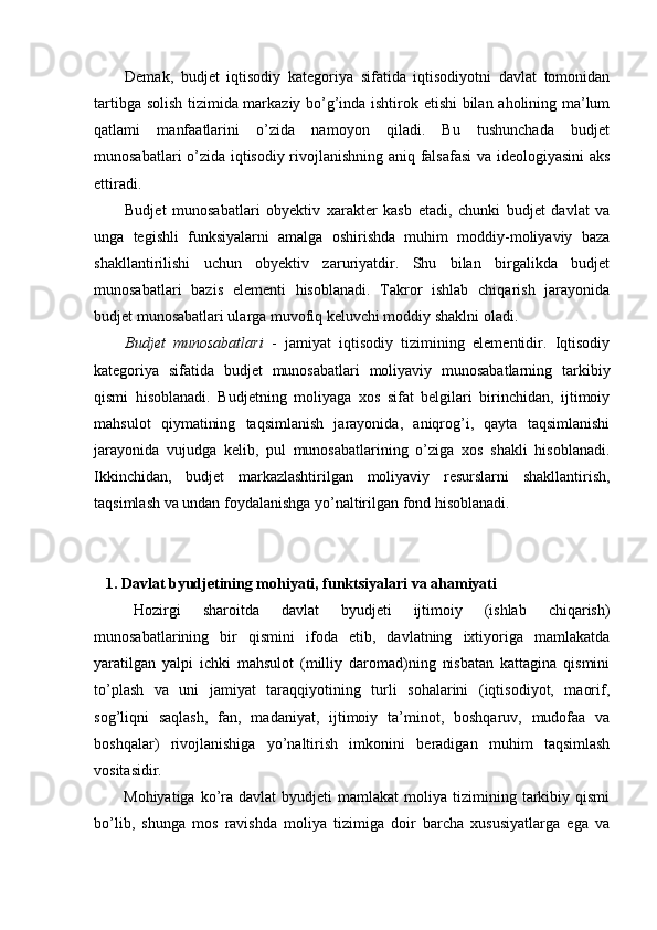 Demak,   budjet   iqtisodiy   kategoriya   sifatida   iqtisodiyotni   davlat   tomonidan
tartibga solish tizimida markaziy bo’g’inda ishtirok etishi  bilan aholining ma’lum
qatlami   manfaatlarini   o’zida   namoyon   qiladi.   Bu   tushunchada   budjet
munosabatlari o’zida iqtisodiy rivojlanishning aniq falsafasi va ideologiyasini aks
ettiradi.
Budjet   munosabatlari   obyektiv   xarakter   kasb   etadi,   chunki   budjet   davlat   va
unga   tegishli   funksiyalarni   amalga   oshirishda   muhim   moddiy-moliyaviy   baza
shakllantirilishi   uchun   obyektiv   zaruriyatdir.   Shu   bilan   birgalikda   budjet
munosabatlari   bazis   elementi   hisoblanadi.   Takror   ishlab   chiqarish   jarayonida
budjet munosabatlari ularga muvofiq keluvchi moddiy shaklni oladi. 
Budjet   munosabatlari   -   jamiyat   iqtisodiy   tizimining   elementidir.   Iqtisodiy
kategoriya   sifatida   budjet   munosabatlari   moliyaviy   munosabatlarning   tarkibiy
qismi   hisoblanadi.   Budjetning   moliyaga   xos   sifat   belgilari   birinchidan,   ijtimoiy
mahsulot   qiymatining   taqsimlanish   jarayonida,   aniqrog’i,   qayta   taqsimlanishi
jarayonida   vujudga   kelib,   pul   munosabatlarining   o’ziga   xos   shakli   hisoblanadi.
Ikkinchidan,   budjet   markazlashtirilgan   moliyaviy   resurslarni   shakllantirish,
taqsimlash va undan foydalanishga yo’naltirilgan fond hisoblanadi. 
   1. Davlat byudjetining mohiyati, funktsiyalari va ahamiyati
Hozirgi   sharoitda   davlat   byudjeti   ijtimoiy   (ishlab   chiqarish)
munosabatlarining   bir   qismini   ifoda   etib,   davlatning   ixtiyoriga   mamlakatda
yaratilgan   yalpi   ichki   mahsulot   (milliy   daromad)ning   nisbatan   kattagina   qismini
to’plash   va   uni   jamiyat   taraqqiyotining   turli   sohalarini   (iqtisodiyot,   maorif,
sog’liqni   saqlash,   fan,   madaniyat,   ijtimoiy   ta’minot,   boshqaruv,   mudofaa   va
boshqalar)   rivojlanishiga   yo’naltirish   imkonini   beradigan   muhim   taqsimlash
vositasidir. 
Mohiyatiga  ko’ra  davlat   byudjeti   mamlakat   moliya  tizimining  tarkibiy  qismi
bo’lib,   shunga   mos   ravishda   moliya   tizimiga   doir   barcha   xususiyatlarga   ega   va
  