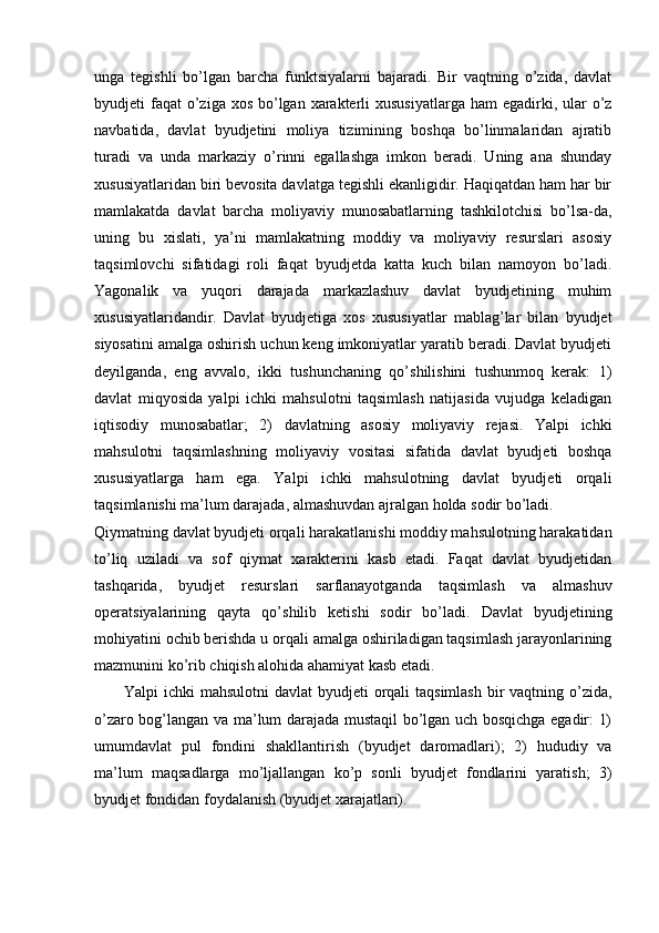 unga   tegishli   bo’lgan   barcha   funktsiyalarni   bajaradi.   Bir   vaqtning   o’zida,   davlat
byudjeti  faqat  o’ziga xos  bo’lgan  xarakterli  xususiyatlarga  ham  egadirki, ular  o’z
navbatida,   davlat   byudjetini   moliya   tizimining   boshqa   bo’linmalaridan   ajratib
turadi   va   unda   markaziy   o’rinni   egallashga   imkon   beradi.   Uning   ana   shunday
xususiyatlaridan biri bevosita davlatga tegishli ekanligidir. Haqiqatdan ham har bir
mamlakatda   davlat   barcha   moliyaviy   munosabatlarning   tashkilotchisi   bo’lsa-da,
uning   bu   xislati,   ya’ni   mamlakatning   moddiy   va   moliyaviy   resurslari   asosiy
taqsimlovchi   sifatidagi   roli   faqat   byudjetda   katta   kuch   bilan   namoyon   bo’ladi.
Yagonalik   va   yuqori   darajada   markazlashuv   davlat   byudjetining   muhim
xususiyatlaridandir.   Davlat   byudjetiga   xos   xususiyatlar   mablag’lar   bilan   byudjet
siyosatini amalga oshirish uchun keng imkoniyatlar yaratib beradi. Davlat byudjeti
deyilganda,   eng   avvalo,   ikki   tushunchaning   qo’shilishini   tushunmoq   kerak:   1)
davlat   miqyosida   yalpi   ichki   mahsulotni   taqsimlash   natijasida   vujudga   keladigan
iqtisodiy   munosabatlar;   2)   davlatning   asosiy   moliyaviy   rejasi.   Yalpi   ichki
mahsulotni   taqsimlashning   moliyaviy   vositasi   sifatida   davlat   byudjeti   boshqa
xususiyatlarga   ham   ega.   Yalpi   ichki   mahsulotning   davlat   byudjeti   orqali
taqsimlanishi ma’lum darajada, almashuvdan ajralgan holda sodir bo’ladi. 
Qiymatning davlat byudjeti orqali harakatlanishi moddiy mahsulotning harakatidan
to’liq   uziladi   va   sof   qiymat   xarakterini   kasb   etadi.   Faqat   davlat   byudjetidan
tashqarida,   byudjet   resurslari   sarflanayotganda   taqsimlash   va   almashuv
operatsiyalarining   qayta   qo’shilib   ketishi   sodir   bo’ladi.   Davlat   byudjetining
mohiyatini ochib berishda u orqali amalga oshiriladigan taqsimlash jarayonlarining
mazmunini ko’rib chiqish alohida ahamiyat kasb etadi. 
Yalpi ichki  mahsulotni  davlat byudjeti  orqali  taqsimlash bir vaqtning o’zida,
o’zaro bog’langan va ma’lum darajada mustaqil bo’lgan uch bosqichga egadir: 1)
umumdavlat   pul   fondini   shakllantirish   (byudjet   daromadlari);   2)   hududiy   va
ma’lum   maqsadlarga   mo’ljallangan   ko’p   sonli   byudjet   fondlarini   yaratish;   3)
byudjet fondidan foydalanish (byudjet xarajatlari).