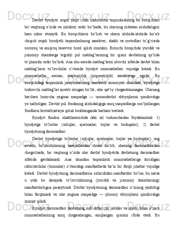 Davlat   byudjeti   orqali   yalpi   ichki   mahsulotni   taqsimlashning   bu   bosqichlari
bir   vaqtning   o’zida   va   uzluksiz   sodir   bo’lsada,   bu   ularning   nisbatan   alohidaligini
ham   inkor   etmaydi.   Bu   bosqichlarni   bo’lish   va   ularni   alohida-alohida   ko’rib
chiqish   orqali   byudjetli   taqsimlashning   xarakteri,   shakli   va   metodlari   to’g’risida
osonroq   va   aniqroq   tasavvur   hosil   qilish   mumkin.   Birinchi   bosqichda   yuridik   va
jismoniy   shaxslarga   tegishli   pul   mablag’larining   bir   qismi   davlatning   qo’lida
to’planishi sodir bo’ladi. Ana shu asosda mablag’larni oluvchi sifatida davlat bilan
mablag’larni   to’lovchilar   o’rtasida   byudjet   munosabatlari   vujudga   keladi.   Bu
munosabatlar,   asosan,   majburiylik   (imperativlik)   xarakteriga   egadir.   Bu
bosqichdagi   taqsimlash   jarayonlarining   xarakterli   xususiyati   shundaki,   byudjetga
tushuvchi mablag’lar ajratib olingan bo’lib, ular qat’iy chegaralanmagan. Ularning
barchasi   hozircha   yagona   maqsadga   —   umumdavlat   ehtiyojlarini   qondirishga
yo’naltirilgan. Davlat pul fondining alohidaligiga aniq maqsadlarga mo’ljallangan
fondlarni kristallizatsiya qilish boshlanganda barham beriladi. 
Byudjet   fondini   shakllantirishda   ikki   xil   tushunchadan   foydalaniladi:   1)
byudjetga   to’lovlar   (soliqlar,   ajratmalar,   bojlar   va   boshqalar);   2)   davlat
byudjetining daromadlari. 
Davlat   byudjetiga   to’lovlar   (soliqlar,   ajratmalar,   bojlar   va   boshqalar),   eng
avvalo,   to’lovchilarning   xarajatlaridan   iborat   bo’lib,   ularning   daromadlaridan
chegirilsada,   bir   vaqtning   o’zida   ular   davlat   byudjetida   davlatning   daromadlari
sifatida   gavdalanadi.   Ana   shundan   taqsimlash   munosabatlariga   kirishgan
ishtirokchilar   (tomonlar)   o’rtasidagi   manfaatlarda   ba’zi   bir   farqli   jihatlar   vujudga
keladi. Davlat byudjetning daromadlarini oshirishdan manfaatdor bo’lsa, bu narsa
u   yoki   bu   darajada   to’lovchilarning   (yuridik   va   jismoniy   shaxslarning)
manfaatdorligini   pasaytiradi.   Davlat   byudjetining   daromadlari   o’zining   yaxlitligi
bilan   farqlanadi   va   ular   yagona   maqsadga   —   ijtimoiy   ehtiyojlarni   qondirishga
xizmat qiladi. 
Byudjet   daromadlari   davlatning   sub’ektlar   (xo’jaliklar   va   aholi)   bilan   o’zaro
munosabatlarining   aniq   chegaralangan,   aniqlangan   qismini   ifoda   etadi.   Bu