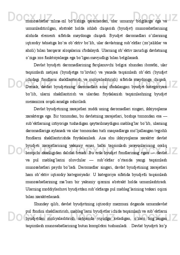 munosabatlar   xilma-xil   bo’lishiga   qaramasdan,   ular   umumiy   belgilarga   ega   va
umumlashtirilgan,   abstrakt   holda   ishlab   chiqarish   (byudjet)   munosabatlarining
alohida   elementi   sifatida   maydonga   chiqadi.   Byudjet   daromadlari   o’zlarining
iqtisodiy tabiatiga ko’ra ob’ektiv bo’lib, ular  davlatning sub’ektlar  (xo’jaliklar  va
aholi) bilan barqaror aloqalarini ifodalaydi. Ularning ob’ektiv zarurligi davlatning
o’ziga xos funktsiyalarga ega bo’lgan mavjudligi bilan belgilanadi. 
Davlat   byudjeti   daromadlarining   farqlanuvchi   belgisi   shundan   iboratki,   ular
taqsimlash   natijasi   (byudjetga   to’lovlar)   va   yanada   taqsimlash   ob’ekti   (byudjet
ichidagi   fondlarni   shakllantirish   va   moliyalashtirish)   sifatida   maydonga   chiqadi.
Demak,   davlat   byudjetining   daromadlari   aniq   ifodalangan   byudjet   kategoriyasi
bo’lib,   ularni   shakllantirish   va   ulardan   foydalanish   taqsimlashning   byudjet
mexanizmi orqali amalga oshiriladi. 
Davlat byudjetining xarajatlari xuddi uning daromadlari singari, ikkiyoqlama
xarakterga ega. Bir tomondan, bu davlatning xarajatlari, boshqa tomondan esa —
sub’ektlarning ixtiyoriga tushadigan  qaytarilmaydigan mablag’lar  bo’lib, ularning
daromadlariga aylanadi va ular tomonidan turli maqsadlarga mo’ljallangan tegishli
fondlarni   shakllantirishda   foydalaniladi.   Ana   shu   ikkiyoqlama   xarakter   davlat
byudjeti   xarajatlarining   yakuniy   emas,   balki   taqsimlash   jarayonlarining   oraliq
bosqichi   ekanligidan  dalolat  beradi. Bu  erda  byudjet  fondlarining  egasi  —  davlat
va   pul   mablag’larini   oluvchilar   —   sub’ektlar   o’rtasida   yangi   taqsimlash
munosabatlari   paydo   bo’ladi.   Daromadlar   singari,   davlat   byudjetining   xarajatlari
ham   ob’ektiv   iqtisodiy   kategoriyadir.   U   kategoriya   sifatida   byudjetli   taqsimlash
munosabatlarining   ma’lum   bir   yakuniy   qismini   abstrakt   holda   umumlashtiradi.
Ularning moddiylashuvi byudjetdan sub’ektlarga pul mablag’larining teskari oqimi
bilan xarakterlanadi. 
Shunday   qilib,   davlat   byudjetining   iqtisodiy   mazmuni   deganda   umumdavlat
pul fondini shakllantirish, mablag’larni byudjetlar ichida taqsimlash va sub’ektlarni
byudjetdan   moliyalashtirish   natijasida   vujudga   keladigan,   o’zaro   bog’langan
taqsimlash munosabatlarining butun kompleksi tushuniladi. . Davlat byudjeti ko’p