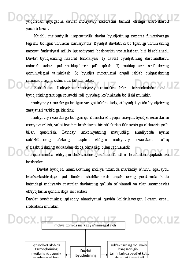 yuqoridan   quyigacha   davlat   moliyaviy   nazoratini   tashkil   etishga   shart-sharoit
yaratib beradi. 
Kuchli   majburiylik,   imperativlik   davlat   byudjetining   nazorat   funktsiyasiga
tegishli bo’lgan uchinchi xususiyatdir. Byudjet davlatniki bo’lganligi uchun uning
nazorat   funktsiyasi   milliy   iqtisodiyotni   boshqarish   vositalaridan   biri   hisoblanadi.
Davlat   byudjetining   nazorat   funktsiyasi   1)   davlat   byudjetining   daromadlarini
oshirish   uchun   pul   mablag’larini   jalb   qilish;   2)   mablag’larni   sarflashning
qonuniyligini   ta’minlash;   3)   byudjet   mexanizmi   orqali   ishlab   chiqarishning
samaradorligini oshirishni ko’zda tutadi. 
Sub’ektlar   faoliyatini   moliyaviy   resurslar   bilan   ta’minlashda   davlat
byudjetining tartibga soluvchi roli quyidagi ko’rinishda bo’lishi mumkin: 
— moliyaviy resurslarga bo’lgan yangbi talabni kelgusi byudjet yilida byudjetning
xarajatlari tarkibiga kiritish; 
— moliyaviy resurslarga bo’lgan qo’shimcha ehtiyojni mavjud byudjet resurslarini
manyovr qilish, ya’ni byudjet kreditlarini bir ob’ektdan ikkinchisiga o’tkazish yo’li
bilan   qondirish.   Bunday   imkoniyatning   mavjudligi   amaliyotda   ayrim
sub’ektlarning   o’zlariga   taqdim   etilgan   moliyaviy   resurslarni   to’liq
o’zlashtirishning uddasidan chiqa olmasligi bilan izohlanadi; 
—   qo’shimcha   ehtiyojni   hukumatning   zahira   fondlari   hisobidan   qoplash   va
boshqalar. 
Davlat   byudjeti   mamlakatning   moliya   tizimida   markaziy   o’ri nni   egallaydi.
Markazlashtirilgan   pul   fondini   shakllantirish   orqali   uning   yordamida   katta
hajmdagi   moliyaviy   resurslar   davlatning   qo’lida   to’planadi   va   ular   umumdavlat
ehtiyojlarini qondirishga sarf etiladi. 
Davlat   byudjetining   iqtisodiy   ahamiyatini   quyida   keltirilayotgan   1-rasm   orqali
ifoldalash mumkin. 
 
 moliya tizimida markaziy o’rinni egallaydi  
iqtisodiyot alohida 
tarmoqlarining 
rivojlanishida asosiy 
manba rolini ham  Davlat 
byudjetining 
ahamiyati  sub’ektlarning moliyaviy 
barqarorligini 
ta’minlashda byudjet katta 
ahamiyat kasb etadi
