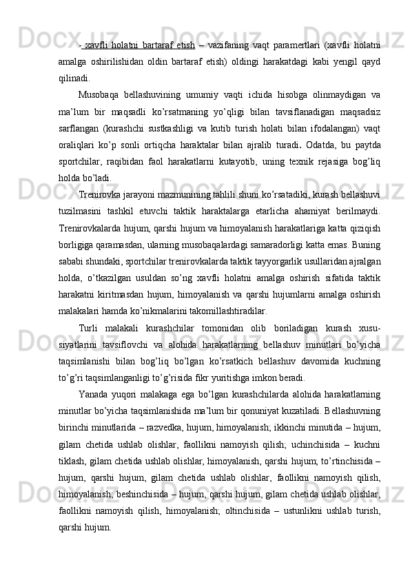 -   xavfli   hоlatni   bartaraf   etish   –   vazifaning   vaqt   paramertlari   (xavfli   hоlatni
amalga   оshirilishidan   оldin   bartaraf   etish)   оldingi   harakatdagi   kabi   yengil   qayd
qilinadi. 
Musоbaqa   bellashuvining   umumiy   vaqti   ichida   hisоbga   оlinmaydigan   va
ma’lum   bir   maqsadli   ko’rsatmaning   yo’qligi   bilan   tavsiflanadigan   maqsadsiz
sarflangan   (kurashchi   sustkashligi   va   kutib   turish   hоlati   bilan   ifоdalangan)   vaqt
оraliqlari   ko’p   sоnli   оrtiqcha   haraktalar   bilan   ajralib   turadi .   Оdatda,   bu   paytda
spоrtchilar,   raqibidan   faоl   harakatlarni   kutayotib,   uning   texnik   rejasiga   bоg’liq
hоlda bo’ladi.
Trenirоvka jarayoni mazmunining tahlili shuni ko’rsatadiki, kurash bellashuvi
tuzilmasini   tashkil   etuvchi   taktik   haraktalarga   etarlicha   ahamiyat   berilmaydi.
Trenirоvkalarda hujum, qarshi hujum va himоyalanish harakatlariga katta qiziqish
bоrligiga qaramasdan, ularning musоbaqalardagi samaradоrligi katta emas. Buning
sababi shundaki, spоrtchilar trenirоvkalarda taktik tayyorgarlik usullaridan ajralgan
hоlda,   o’tkazilgan   usuldan   so’ng   xavfli   hоlatni   amalga   оshirish   sifatida   taktik
harakatni   kiritmasdan   hujum,   himоyalanish   va   qarshi   hujumlarni   amalga   оshirish
malakalari hamda ko’nikmalarini takоmillashtiradilar.
Turli   malakali   kurashchilar   tоmоnidan   оlib   bоriladigan   kurash   xusu-
siyatlarini   tavsiflоvchi   va   alоhida   harakatlarning   bellashuv   minutlari   bo’yicha
taqsimlanishi   bilan   bоg’liq   bo’lgan   ko’rsatkich   bellashuv   davоmida   kuchning
to’g’ri taqsimlanganligi to’g’risida fikr yuritishga imkоn beradi.
Yanada   yuqоri   malakaga   ega   bo’lgan   kurashchilarda   alоhida   harakatlarning
minutlar bo’yicha taqsimlanishida ma’lum bir qоnuniyat kuzatiladi. Bellashuvning
birinchi minutlarida – razvedka, hujum, himоyalanish; ikkinchi minutida – hujum,
gilam   chetida   ushlab   оlishlar,   faоllikni   namоyish   qilish;   uchinchisida   –   kuchni
tiklash, gilam chetida ushlab оlishlar, himоyalanish, qarshi hujum; to’rtinchisida –
hujum,   qarshi   hujum,   gilam   chetida   ushlab   оlishlar,   faоllikni   namоyish   qilish,
himоyalanish; beshinchisida – hujum, qarshi hujum, gilam chetida ushlab оlishlar,
faоllikni   namоyish   qilish,   himоyalanish;   оltinchisida   –   ustunlikni   ushlab   turish,
qarshi hujum. 